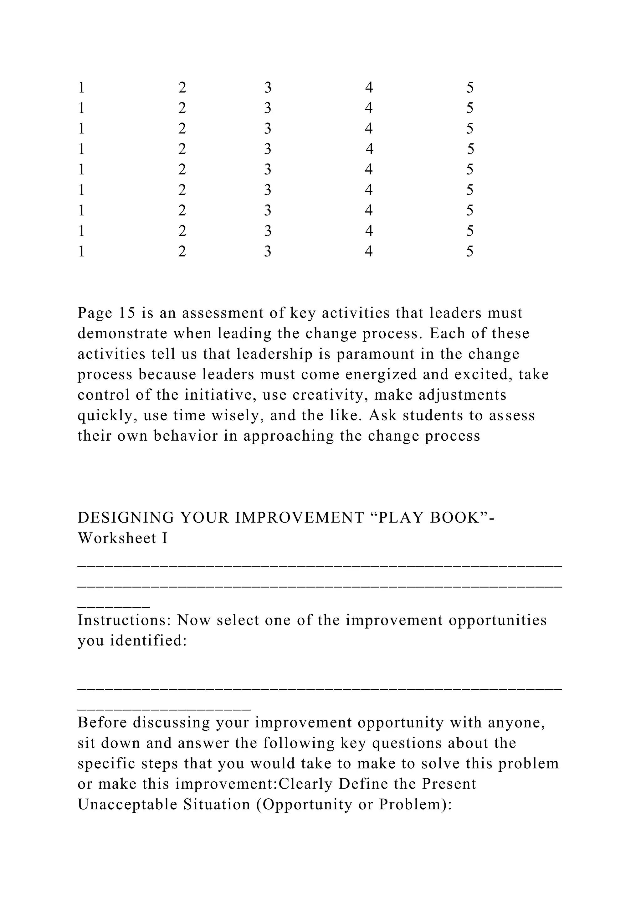 1 2 3 4 5
1 2 3 4 5
1 2 3 4 5
1 2 3 4 5
1 2 3 4 5
1 2 3 4 5
1 2 3 4 5
1 2 3 4 5
1 2 3 4 5
Page 15 is an assessment of key activities that leaders must
demonstrate when leading the change process. Each of these
activities tell us that leadership is paramount in the change
process because leaders must come energized and excited, take
control of the initiative, use creativity, make adjustments
quickly, use time wisely, and the like. Ask students to assess
their own behavior in approaching the change process
DESIGNING YOUR IMPROVEMENT “PLAY BOOK”-
Worksheet I
_____________________________________________________
_____________________________________________________
________
Instructions: Now select one of the improvement opportunities
you identified:
_____________________________________________________
___________________
Before discussing your improvement opportunity with anyone,
sit down and answer the following key questions about the
specific steps that you would take to make to solve this problem
or make this improvement:Clearly Define the Present
Unacceptable Situation (Opportunity or Problem):
 