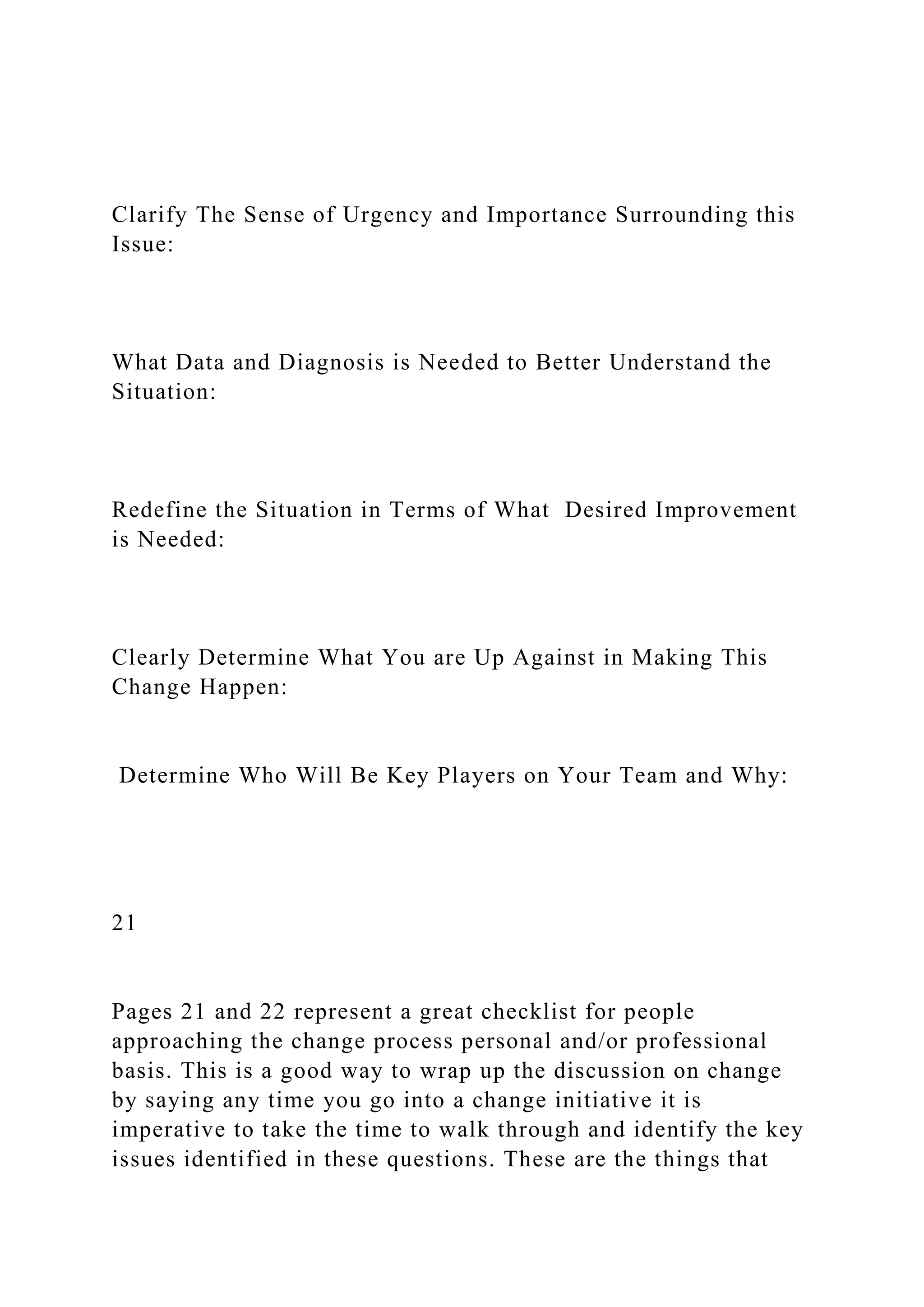 Clarify The Sense of Urgency and Importance Surrounding this
Issue:
What Data and Diagnosis is Needed to Better Understand the
Situation:
Redefine the Situation in Terms of What Desired Improvement
is Needed:
Clearly Determine What You are Up Against in Making This
Change Happen:
Determine Who Will Be Key Players on Your Team and Why:
21
Pages 21 and 22 represent a great checklist for people
approaching the change process personal and/or professional
basis. This is a good way to wrap up the discussion on change
by saying any time you go into a change initiative it is
imperative to take the time to walk through and identify the key
issues identified in these questions. These are the things that
 