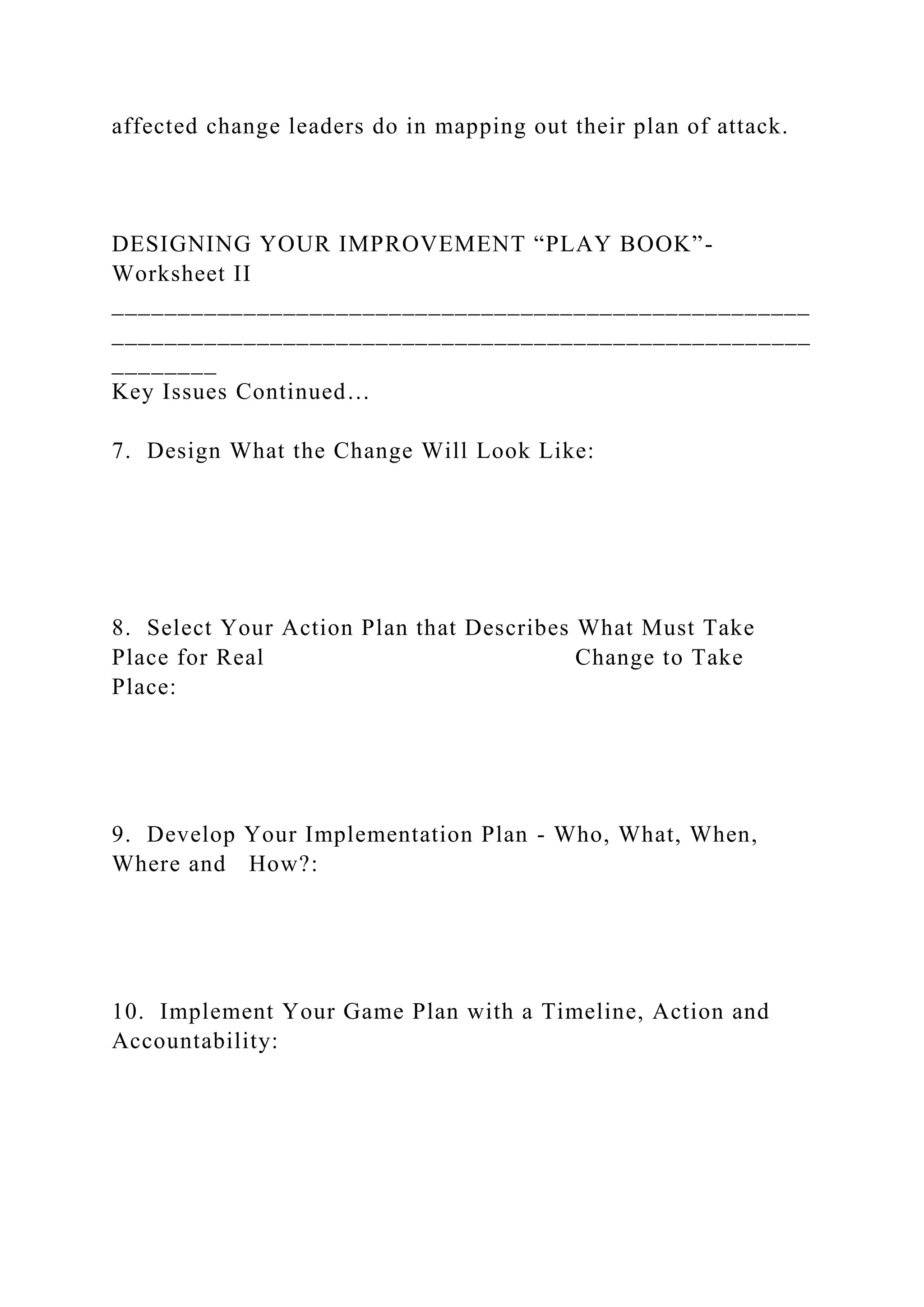 affected change leaders do in mapping out their plan of attack.
DESIGNING YOUR IMPROVEMENT “PLAY BOOK”-
Worksheet II
_____________________________________________________
_____________________________________________________
________
Key Issues Continued…
7. Design What the Change Will Look Like:
8. Select Your Action Plan that Describes What Must Take
Place for Real Change to Take
Place:
9. Develop Your Implementation Plan - Who, What, When,
Where and How?:
10. Implement Your Game Plan with a Timeline, Action and
Accountability:
 