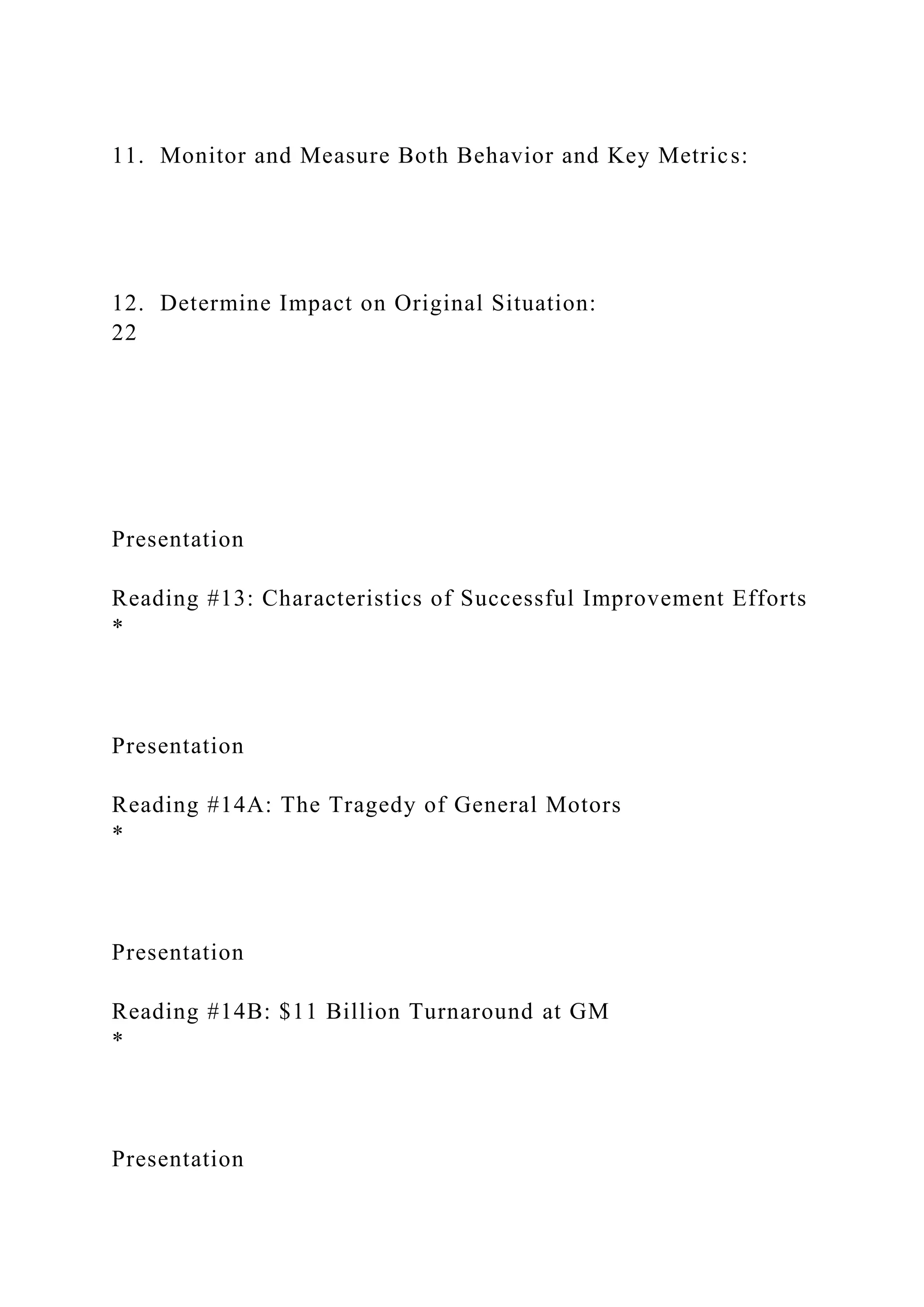11. Monitor and Measure Both Behavior and Key Metrics:
12. Determine Impact on Original Situation:
22
Presentation
Reading #13: Characteristics of Successful Improvement Efforts
*
Presentation
Reading #14A: The Tragedy of General Motors
*
Presentation
Reading #14B: $11 Billion Turnaround at GM
*
Presentation
 