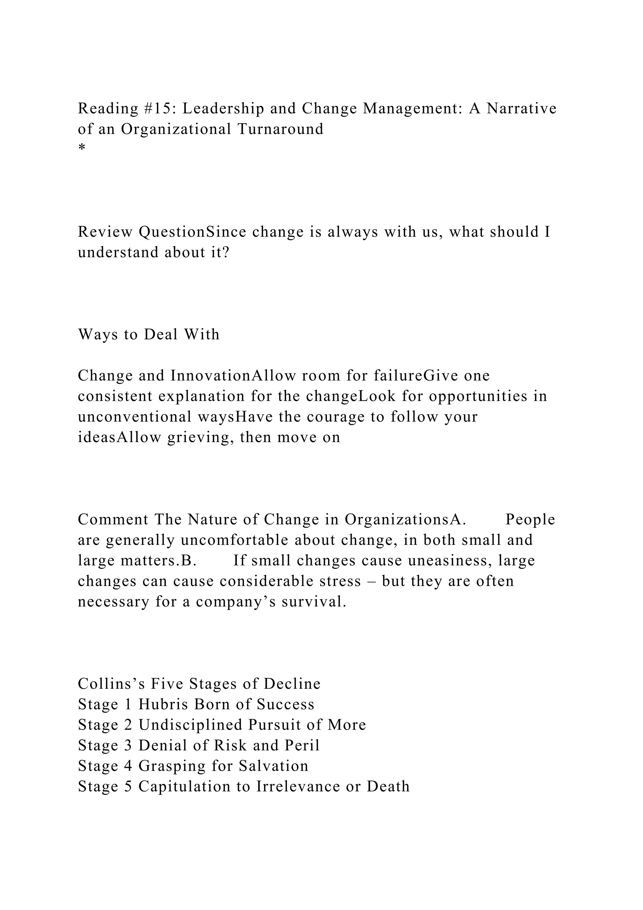 Reading #15: Leadership and Change Management: A Narrative
of an Organizational Turnaround
*
Review QuestionSince change is always with us, what should I
understand about it?
Ways to Deal With
Change and InnovationAllow room for failureGive one
consistent explanation for the changeLook for opportunities in
unconventional waysHave the courage to follow your
ideasAllow grieving, then move on
Comment The Nature of Change in OrganizationsA. People
are generally uncomfortable about change, in both small and
large matters.B. If small changes cause uneasiness, large
changes can cause considerable stress – but they are often
necessary for a company’s survival.
Collins’s Five Stages of Decline
Stage 1 Hubris Born of Success
Stage 2 Undisciplined Pursuit of More
Stage 3 Denial of Risk and Peril
Stage 4 Grasping for Salvation
Stage 5 Capitulation to Irrelevance or Death
 