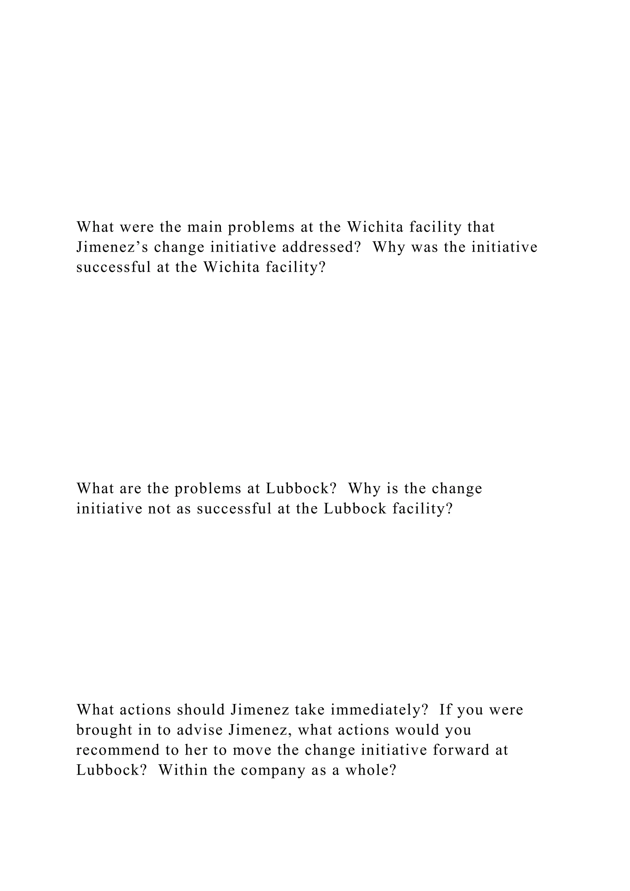 What were the main problems at the Wichita facility that
Jimenez’s change initiative addressed? Why was the initiative
successful at the Wichita facility?
What are the problems at Lubbock? Why is the change
initiative not as successful at the Lubbock facility?
What actions should Jimenez take immediately? If you were
brought in to advise Jimenez, what actions would you
recommend to her to move the change initiative forward at
Lubbock? Within the company as a whole?
 