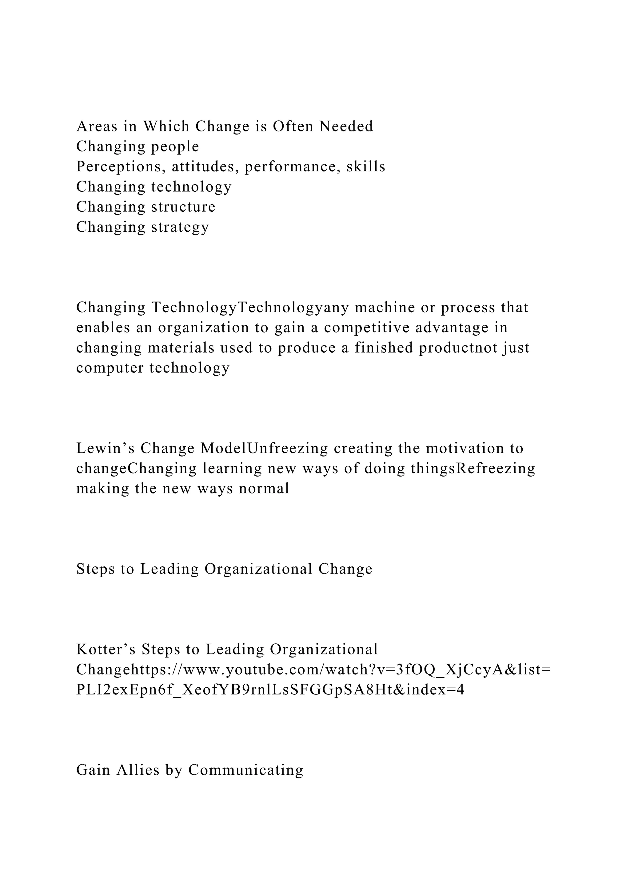 Areas in Which Change is Often Needed
Changing people
Perceptions, attitudes, performance, skills
Changing technology
Changing structure
Changing strategy
Changing TechnologyTechnologyany machine or process that
enables an organization to gain a competitive advantage in
changing materials used to produce a finished productnot just
computer technology
Lewin’s Change ModelUnfreezing creating the motivation to
changeChanging learning new ways of doing thingsRefreezing
making the new ways normal
Steps to Leading Organizational Change
Kotter’s Steps to Leading Organizational
Changehttps://www.youtube.com/watch?v=3fOQ_XjCcyA&list=
PLI2exEpn6f_XeofYB9rnlLsSFGGpSA8Ht&index=4
Gain Allies by Communicating
 