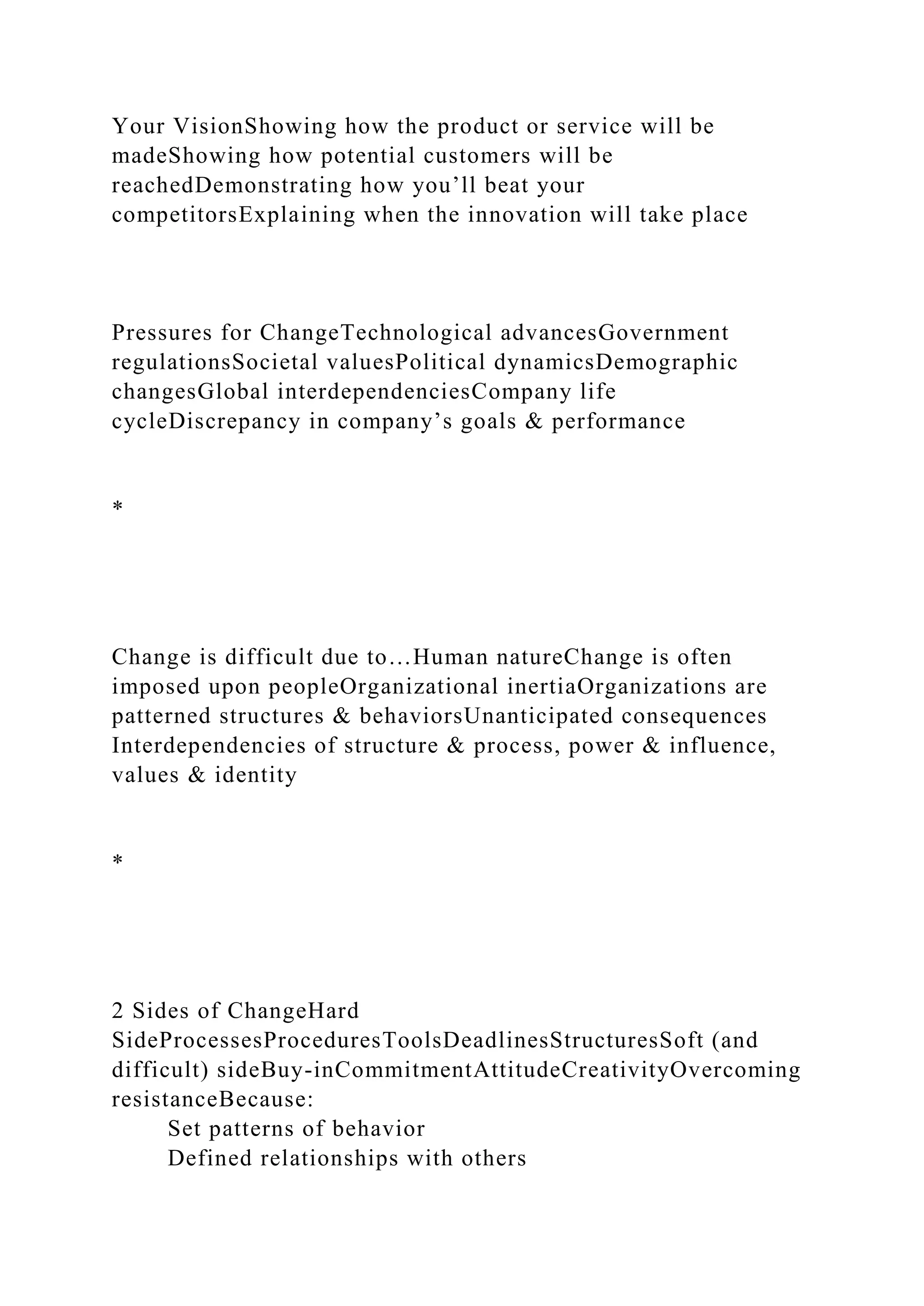 Your VisionShowing how the product or service will be
madeShowing how potential customers will be
reachedDemonstrating how you’ll beat your
competitorsExplaining when the innovation will take place
Pressures for ChangeTechnological advancesGovernment
regulationsSocietal valuesPolitical dynamicsDemographic
changesGlobal interdependenciesCompany life
cycleDiscrepancy in company’s goals & performance
*
Change is difficult due to…Human natureChange is often
imposed upon peopleOrganizational inertiaOrganizations are
patterned structures & behaviorsUnanticipated consequences
Interdependencies of structure & process, power & influence,
values & identity
*
2 Sides of ChangeHard
SideProcessesProceduresToolsDeadlinesStructuresSoft (and
difficult) sideBuy-inCommitmentAttitudeCreativityOvercoming
resistanceBecause:
Set patterns of behavior
Defined relationships with others
 