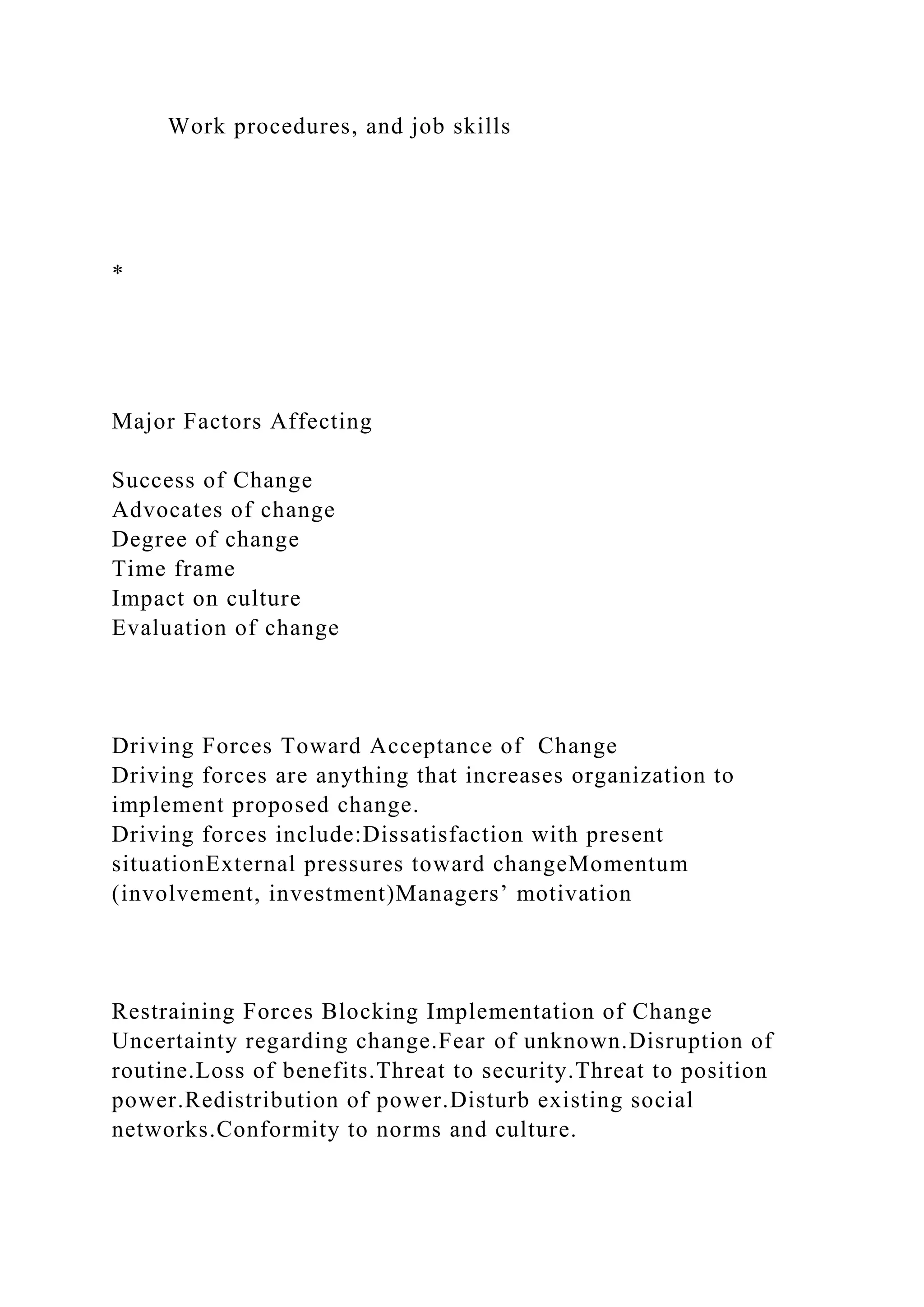 Work procedures, and job skills
*
Major Factors Affecting
Success of Change
Advocates of change
Degree of change
Time frame
Impact on culture
Evaluation of change
Driving Forces Toward Acceptance of Change
Driving forces are anything that increases organization to
implement proposed change.
Driving forces include:Dissatisfaction with present
situationExternal pressures toward changeMomentum
(involvement, investment)Managers’ motivation
Restraining Forces Blocking Implementation of Change
Uncertainty regarding change.Fear of unknown.Disruption of
routine.Loss of benefits.Threat to security.Threat to position
power.Redistribution of power.Disturb existing social
networks.Conformity to norms and culture.
 