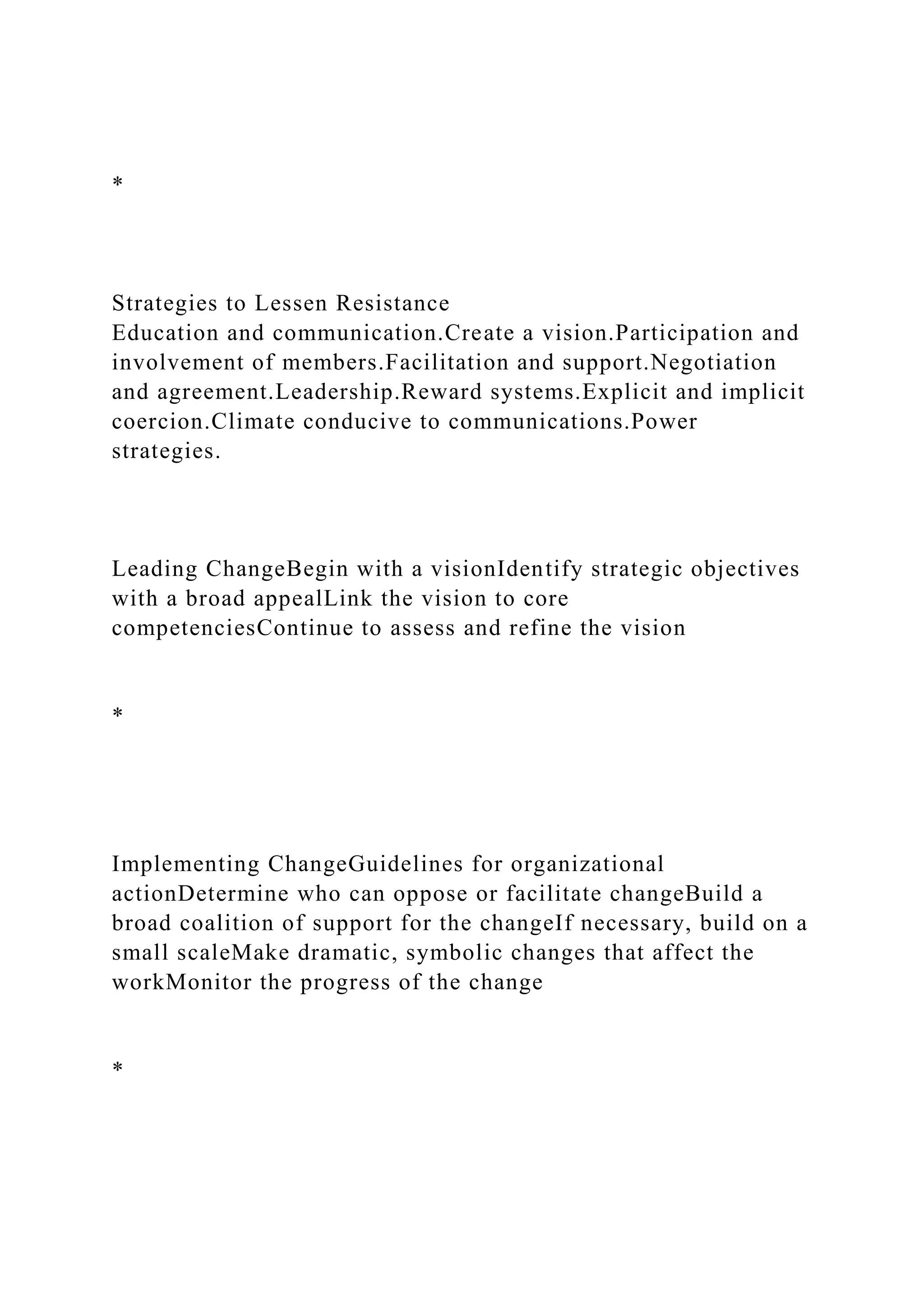 *
Strategies to Lessen Resistance
Education and communication.Create a vision.Participation and
involvement of members.Facilitation and support.Negotiation
and agreement.Leadership.Reward systems.Explicit and implicit
coercion.Climate conducive to communications.Power
strategies.
Leading ChangeBegin with a visionIdentify strategic objectives
with a broad appealLink the vision to core
competenciesContinue to assess and refine the vision
*
Implementing ChangeGuidelines for organizational
actionDetermine who can oppose or facilitate changeBuild a
broad coalition of support for the changeIf necessary, build on a
small scaleMake dramatic, symbolic changes that affect the
workMonitor the progress of the change
*
 