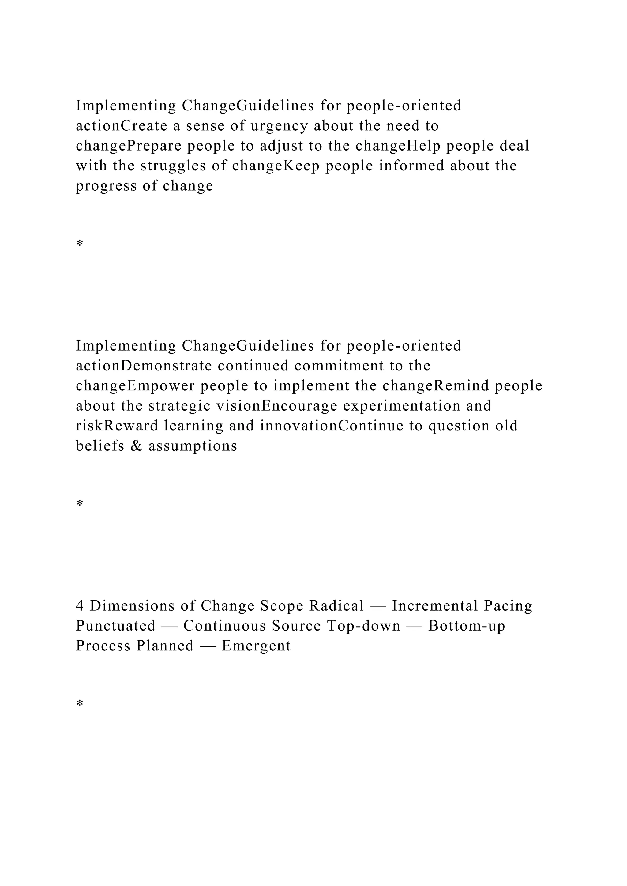 Implementing ChangeGuidelines for people-oriented
actionCreate a sense of urgency about the need to
changePrepare people to adjust to the changeHelp people deal
with the struggles of changeKeep people informed about the
progress of change
*
Implementing ChangeGuidelines for people-oriented
actionDemonstrate continued commitment to the
changeEmpower people to implement the changeRemind people
about the strategic visionEncourage experimentation and
riskReward learning and innovationContinue to question old
beliefs & assumptions
*
4 Dimensions of Change Scope Radical — Incremental Pacing
Punctuated — Continuous Source Top-down — Bottom-up
Process Planned — Emergent
*
 