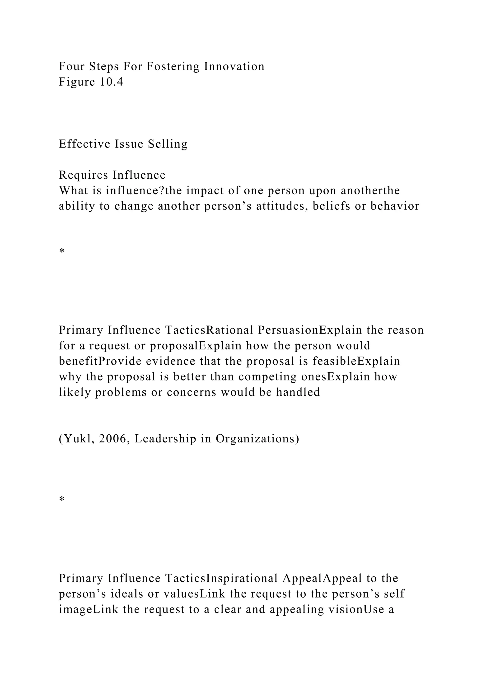 Four Steps For Fostering Innovation
Figure 10.4
Effective Issue Selling
Requires Influence
What is influence?the impact of one person upon anotherthe
ability to change another person’s attitudes, beliefs or behavior
*
Primary Influence TacticsRational PersuasionExplain the reason
for a request or proposalExplain how the person would
benefitProvide evidence that the proposal is feasibleExplain
why the proposal is better than competing onesExplain how
likely problems or concerns would be handled
(Yukl, 2006, Leadership in Organizations)
*
Primary Influence TacticsInspirational AppealAppeal to the
person’s ideals or valuesLink the request to the person’s self
imageLink the request to a clear and appealing visionUse a
 