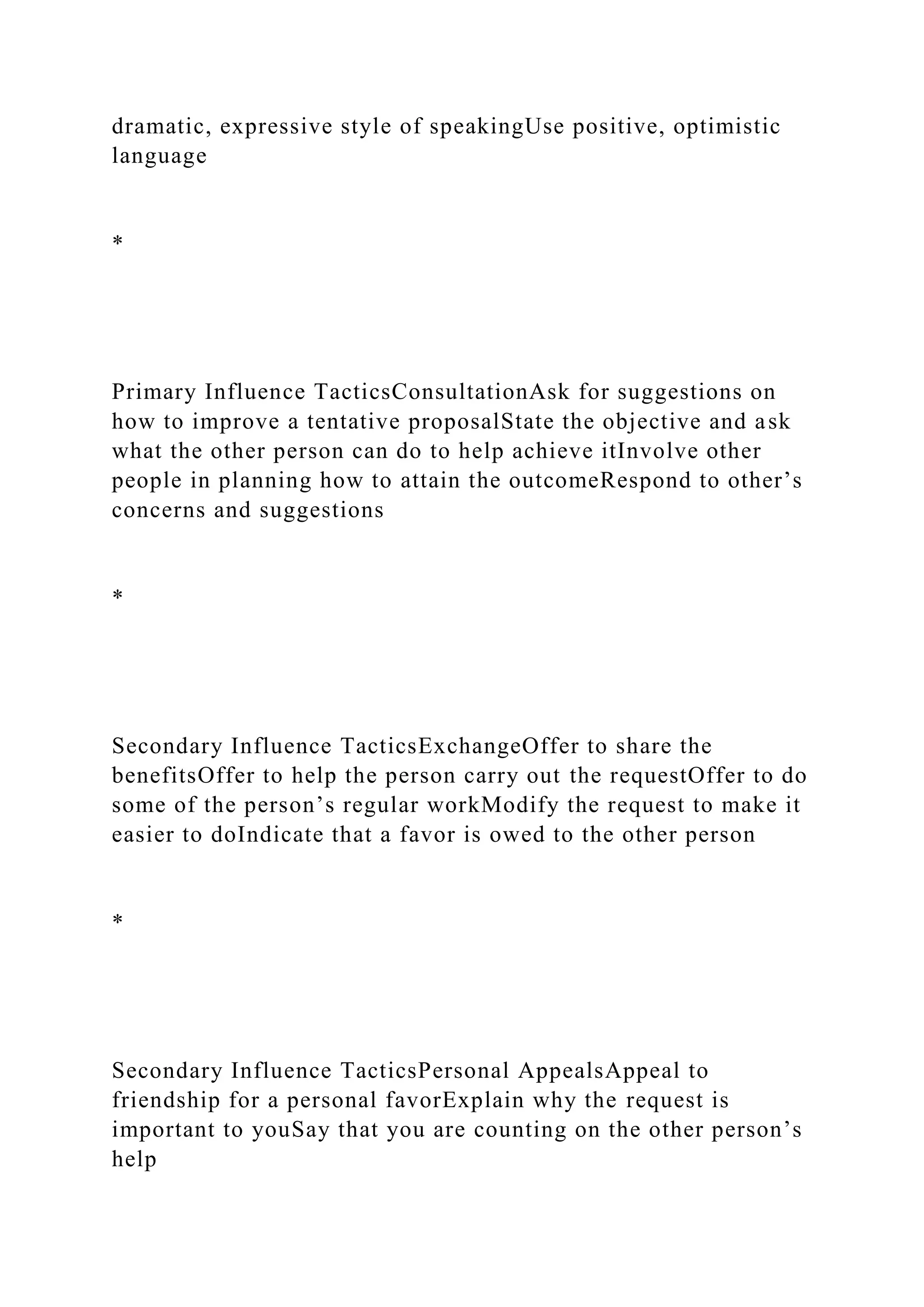 dramatic, expressive style of speakingUse positive, optimistic
language
*
Primary Influence TacticsConsultationAsk for suggestions on
how to improve a tentative proposalState the objective and ask
what the other person can do to help achieve itInvolve other
people in planning how to attain the outcomeRespond to other’s
concerns and suggestions
*
Secondary Influence TacticsExchangeOffer to share the
benefitsOffer to help the person carry out the requestOffer to do
some of the person’s regular workModify the request to make it
easier to doIndicate that a favor is owed to the other person
*
Secondary Influence TacticsPersonal AppealsAppeal to
friendship for a personal favorExplain why the request is
important to youSay that you are counting on the other person’s
help
 