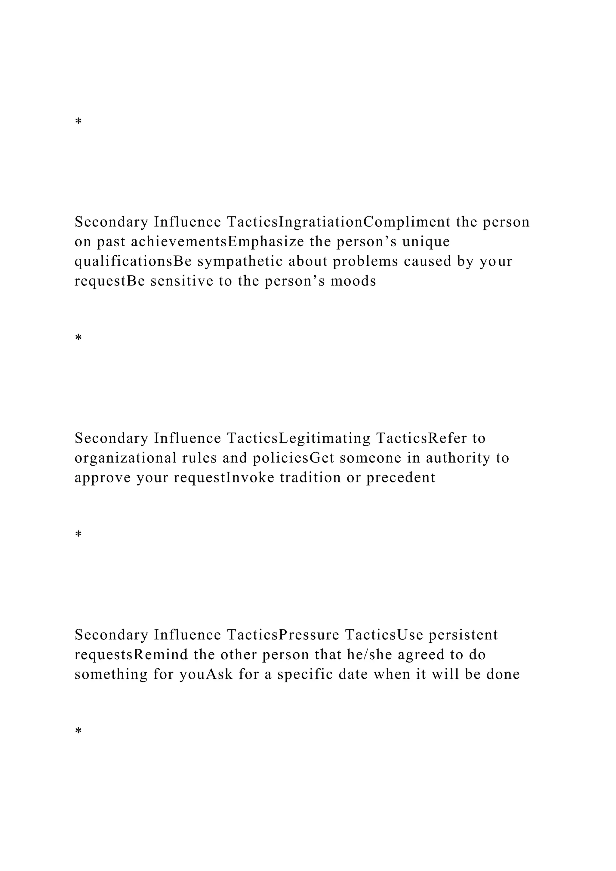 *
Secondary Influence TacticsIngratiationCompliment the person
on past achievementsEmphasize the person’s unique
qualificationsBe sympathetic about problems caused by your
requestBe sensitive to the person’s moods
*
Secondary Influence TacticsLegitimating TacticsRefer to
organizational rules and policiesGet someone in authority to
approve your requestInvoke tradition or precedent
*
Secondary Influence TacticsPressure TacticsUse persistent
requestsRemind the other person that he/she agreed to do
something for youAsk for a specific date when it will be done
*
 