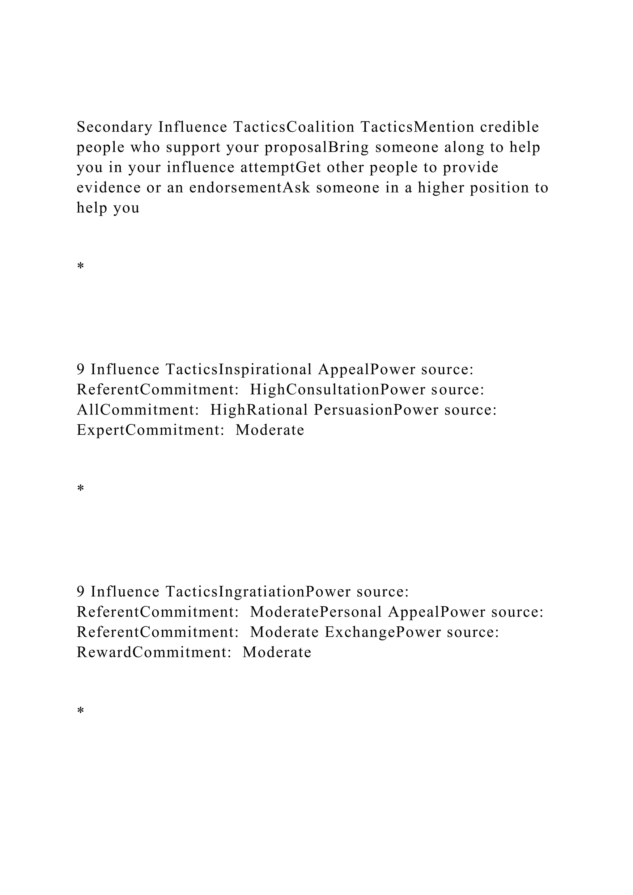 Secondary Influence TacticsCoalition TacticsMention credible
people who support your proposalBring someone along to help
you in your influence attemptGet other people to provide
evidence or an endorsementAsk someone in a higher position to
help you
*
9 Influence TacticsInspirational AppealPower source:
ReferentCommitment: HighConsultationPower source:
AllCommitment: HighRational PersuasionPower source:
ExpertCommitment: Moderate
*
9 Influence TacticsIngratiationPower source:
ReferentCommitment: ModeratePersonal AppealPower source:
ReferentCommitment: Moderate ExchangePower source:
RewardCommitment: Moderate
*
 