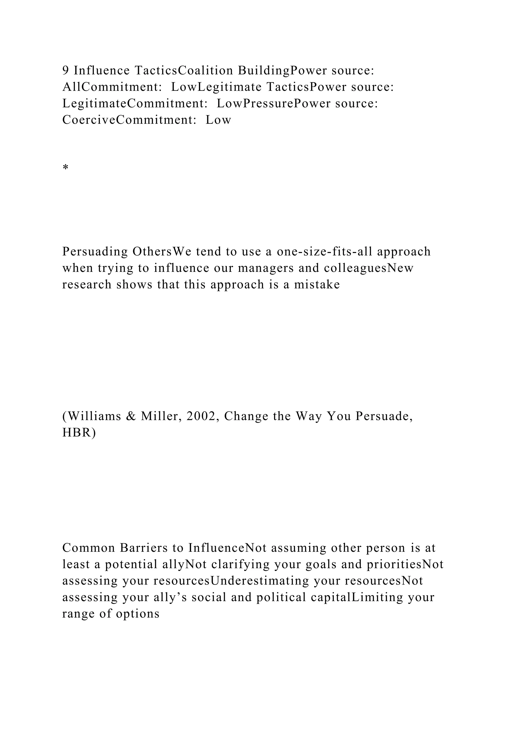 9 Influence TacticsCoalition BuildingPower source:
AllCommitment: LowLegitimate TacticsPower source:
LegitimateCommitment: LowPressurePower source:
CoerciveCommitment: Low
*
Persuading OthersWe tend to use a one-size-fits-all approach
when trying to influence our managers and colleaguesNew
research shows that this approach is a mistake
(Williams & Miller, 2002, Change the Way You Persuade,
HBR)
Common Barriers to InfluenceNot assuming other person is at
least a potential allyNot clarifying your goals and prioritiesNot
assessing your resourcesUnderestimating your resourcesNot
assessing your ally’s social and political capitalLimiting your
range of options
 