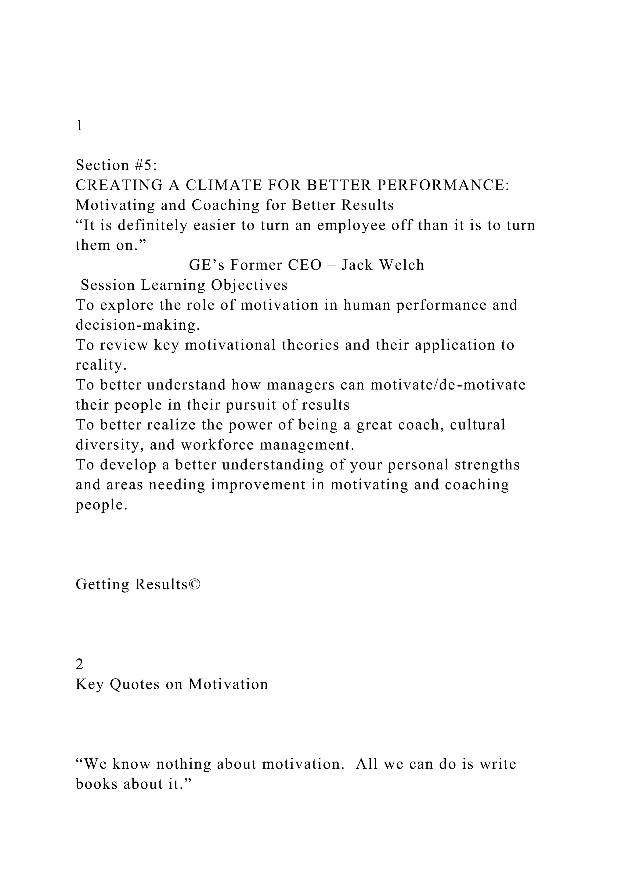1
Section #5:
CREATING A CLIMATE FOR BETTER PERFORMANCE:
Motivating and Coaching for Better Results
“It is definitely easier to turn an employee off than it is to turn
them on.”
GE’s Former CEO – Jack Welch
Session Learning Objectives
To explore the role of motivation in human performance and
decision-making.
To review key motivational theories and their application to
reality.
To better understand how managers can motivate/de-motivate
their people in their pursuit of results
To better realize the power of being a great coach, cultural
diversity, and workforce management.
To develop a better understanding of your personal strengths
and areas needing improvement in motivating and coaching
people.
Getting Results©
2
Key Quotes on Motivation
“We know nothing about motivation. All we can do is write
books about it.”
 