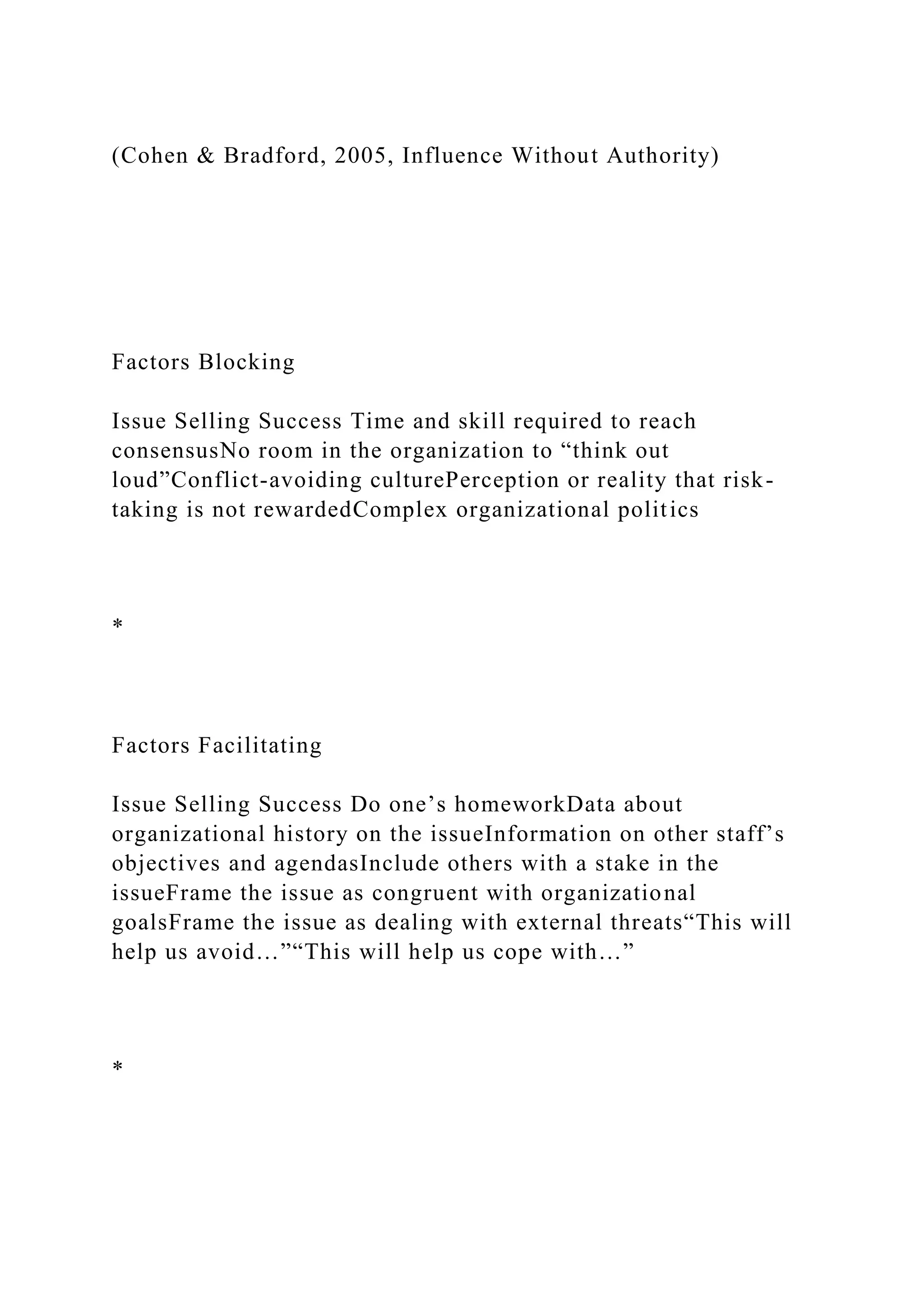 (Cohen & Bradford, 2005, Influence Without Authority)
Factors Blocking
Issue Selling Success Time and skill required to reach
consensusNo room in the organization to “think out
loud”Conflict-avoiding culturePerception or reality that risk-
taking is not rewardedComplex organizational politics
*
Factors Facilitating
Issue Selling Success Do one’s homeworkData about
organizational history on the issueInformation on other staff’s
objectives and agendasInclude others with a stake in the
issueFrame the issue as congruent with organizational
goalsFrame the issue as dealing with external threats“This will
help us avoid…”“This will help us cope with…”
*
 