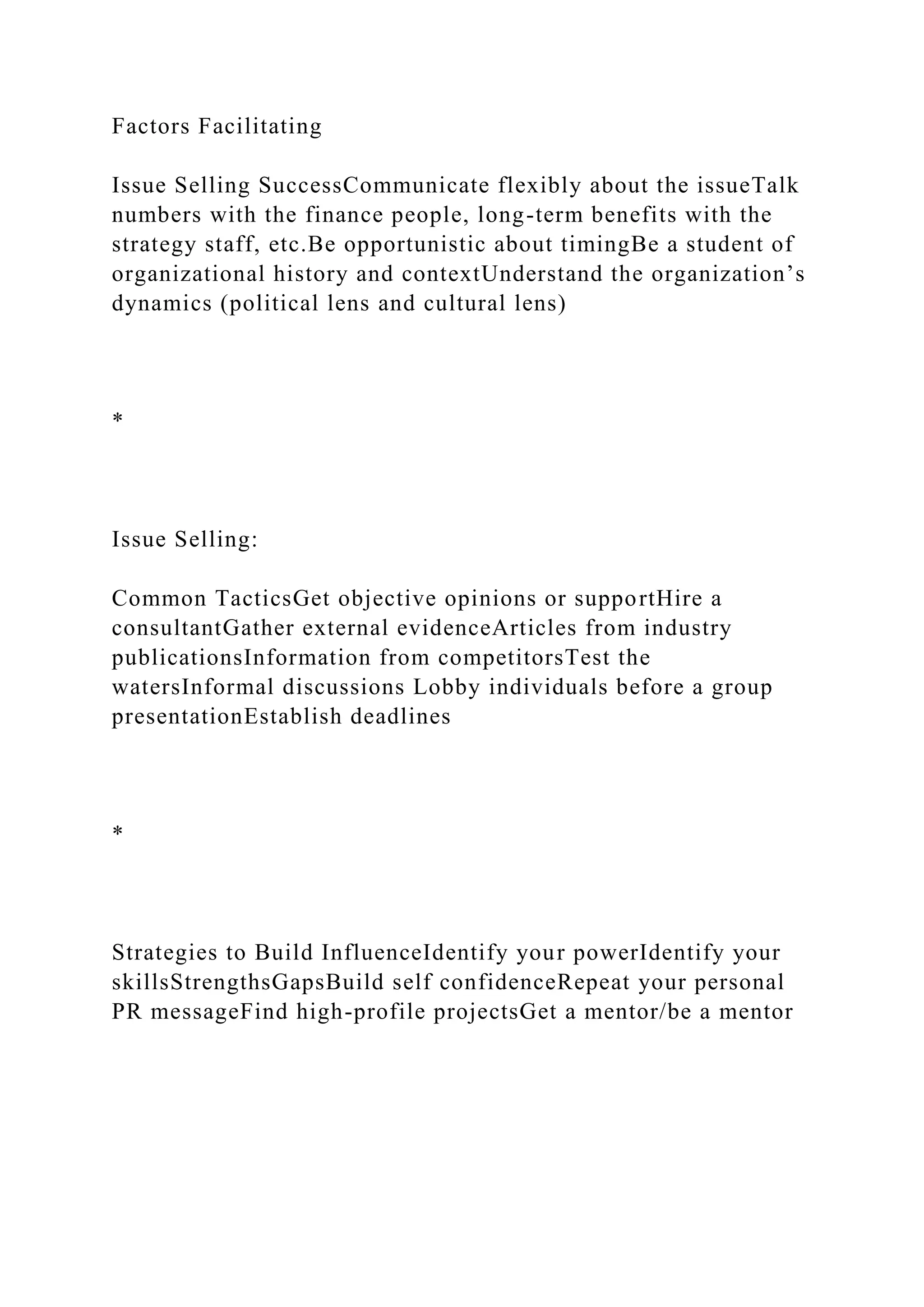 Factors Facilitating
Issue Selling SuccessCommunicate flexibly about the issueTalk
numbers with the finance people, long-term benefits with the
strategy staff, etc.Be opportunistic about timingBe a student of
organizational history and contextUnderstand the organization’s
dynamics (political lens and cultural lens)
*
Issue Selling:
Common TacticsGet objective opinions or supportHire a
consultantGather external evidenceArticles from industry
publicationsInformation from competitorsTest the
watersInformal discussions Lobby individuals before a group
presentationEstablish deadlines
*
Strategies to Build InfluenceIdentify your powerIdentify your
skillsStrengthsGapsBuild self confidenceRepeat your personal
PR messageFind high-profile projectsGet a mentor/be a mentor
 