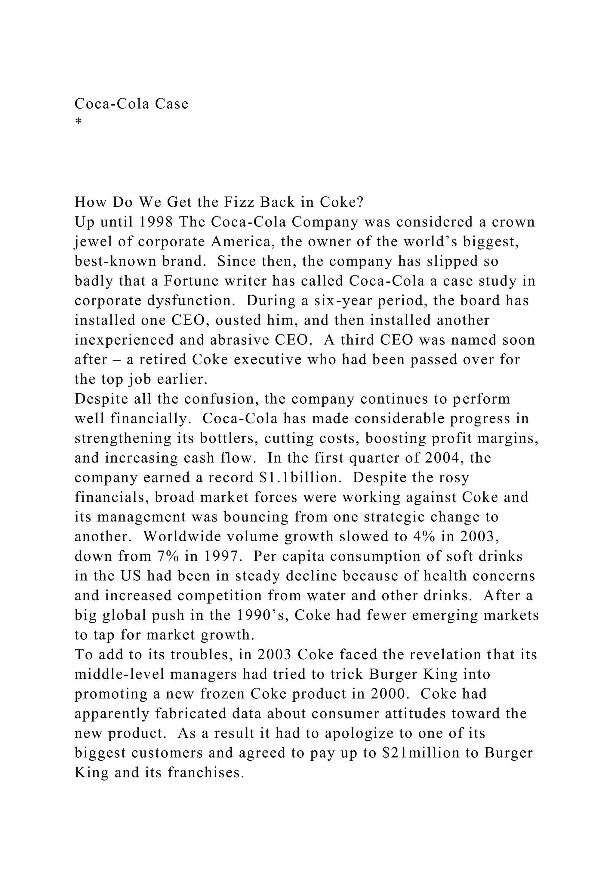 Coca-Cola Case
*
How Do We Get the Fizz Back in Coke?
Up until 1998 The Coca-Cola Company was considered a crown
jewel of corporate America, the owner of the world’s biggest,
best-known brand. Since then, the company has slipped so
badly that a Fortune writer has called Coca-Cola a case study in
corporate dysfunction. During a six-year period, the board has
installed one CEO, ousted him, and then installed another
inexperienced and abrasive CEO. A third CEO was named soon
after – a retired Coke executive who had been passed over for
the top job earlier.
Despite all the confusion, the company continues to perform
well financially. Coca-Cola has made considerable progress in
strengthening its bottlers, cutting costs, boosting profit margins,
and increasing cash flow. In the first quarter of 2004, the
company earned a record $1.1billion. Despite the rosy
financials, broad market forces were working against Coke and
its management was bouncing from one strategic change to
another. Worldwide volume growth slowed to 4% in 2003,
down from 7% in 1997. Per capita consumption of soft drinks
in the US had been in steady decline because of health concerns
and increased competition from water and other drinks. After a
big global push in the 1990’s, Coke had fewer emerging markets
to tap for market growth.
To add to its troubles, in 2003 Coke faced the revelation that its
middle-level managers had tried to trick Burger King into
promoting a new frozen Coke product in 2000. Coke had
apparently fabricated data about consumer attitudes toward the
new product. As a result it had to apologize to one of its
biggest customers and agreed to pay up to $21million to Burger
King and its franchises.
 