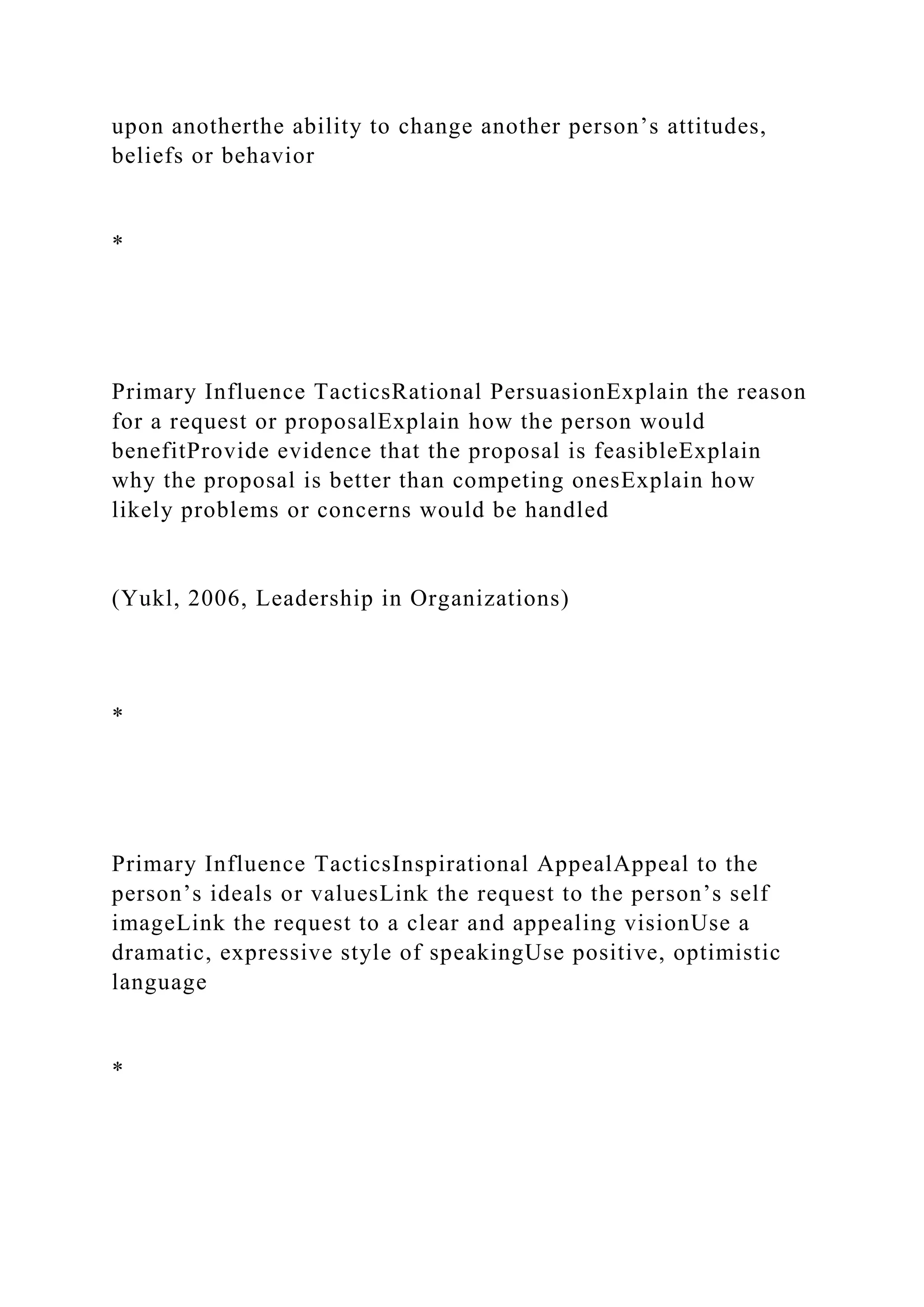 upon anotherthe ability to change another person’s attitudes,
beliefs or behavior
*
Primary Influence TacticsRational PersuasionExplain the reason
for a request or proposalExplain how the person would
benefitProvide evidence that the proposal is feasibleExplain
why the proposal is better than competing onesExplain how
likely problems or concerns would be handled
(Yukl, 2006, Leadership in Organizations)
*
Primary Influence TacticsInspirational AppealAppeal to the
person’s ideals or valuesLink the request to the person’s self
imageLink the request to a clear and appealing visionUse a
dramatic, expressive style of speakingUse positive, optimistic
language
*
 