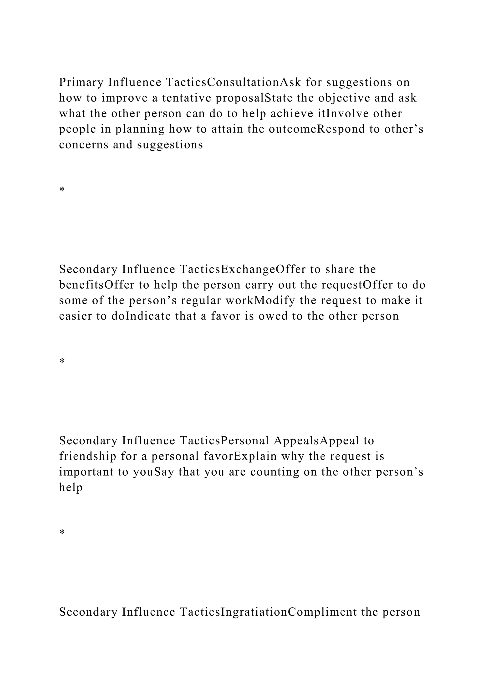 Primary Influence TacticsConsultationAsk for suggestions on
how to improve a tentative proposalState the objective and ask
what the other person can do to help achieve itInvolve other
people in planning how to attain the outcomeRespond to other’s
concerns and suggestions
*
Secondary Influence TacticsExchangeOffer to share the
benefitsOffer to help the person carry out the requestOffer to do
some of the person’s regular workModify the request to make it
easier to doIndicate that a favor is owed to the other person
*
Secondary Influence TacticsPersonal AppealsAppeal to
friendship for a personal favorExplain why the request is
important to youSay that you are counting on the other person’s
help
*
Secondary Influence TacticsIngratiationCompliment the person
 