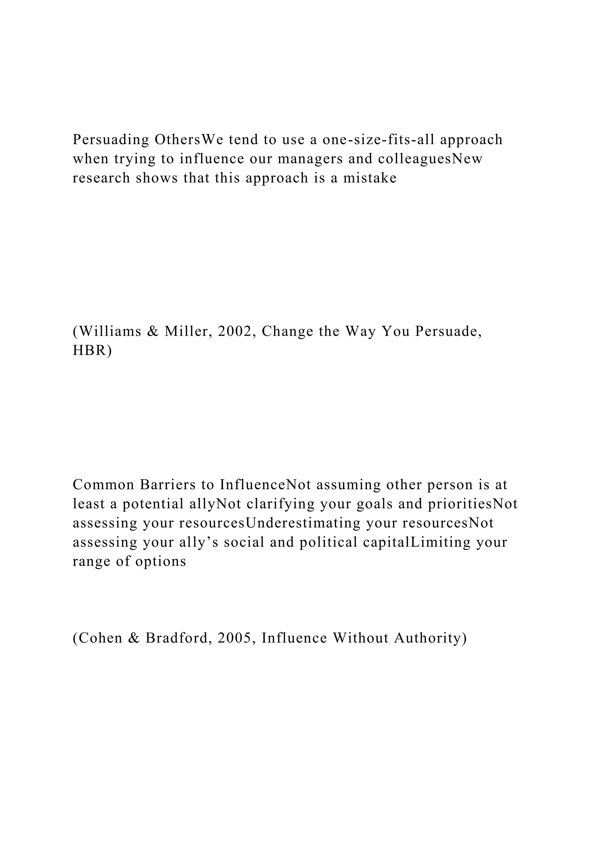 Persuading OthersWe tend to use a one-size-fits-all approach
when trying to influence our managers and colleaguesNew
research shows that this approach is a mistake
(Williams & Miller, 2002, Change the Way You Persuade,
HBR)
Common Barriers to InfluenceNot assuming other person is at
least a potential allyNot clarifying your goals and prioritiesNot
assessing your resourcesUnderestimating your resourcesNot
assessing your ally’s social and political capitalLimiting your
range of options
(Cohen & Bradford, 2005, Influence Without Authority)
 