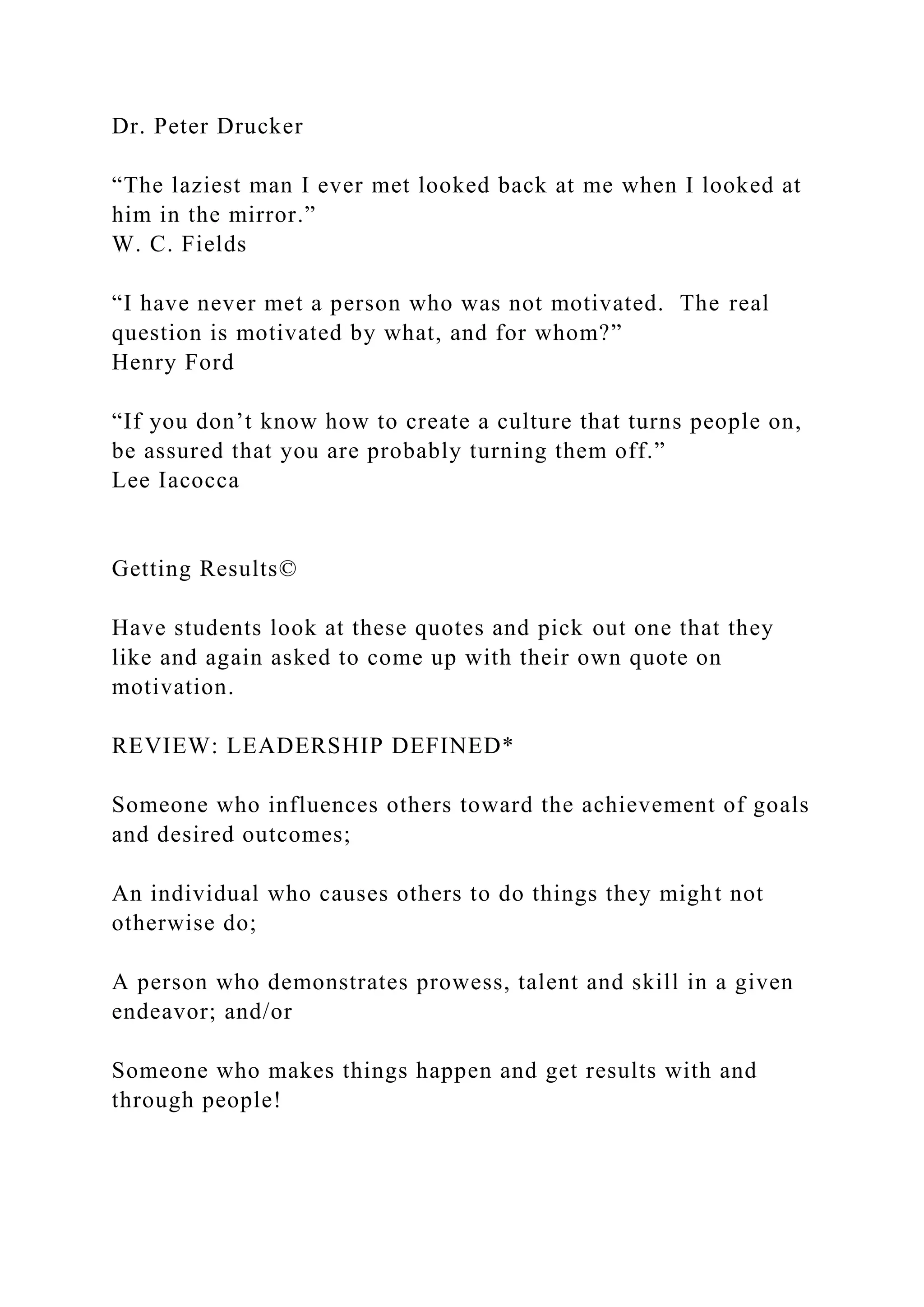 Dr. Peter Drucker
“The laziest man I ever met looked back at me when I looked at
him in the mirror.”
W. C. Fields
“I have never met a person who was not motivated. The real
question is motivated by what, and for whom?”
Henry Ford
“If you don’t know how to create a culture that turns people on,
be assured that you are probably turning them off.”
Lee Iacocca
Getting Results©
Have students look at these quotes and pick out one that they
like and again asked to come up with their own quote on
motivation.
REVIEW: LEADERSHIP DEFINED*
Someone who influences others toward the achievement of goals
and desired outcomes;
An individual who causes others to do things they might not
otherwise do;
A person who demonstrates prowess, talent and skill in a given
endeavor; and/or
Someone who makes things happen and get results with and
through people!
 