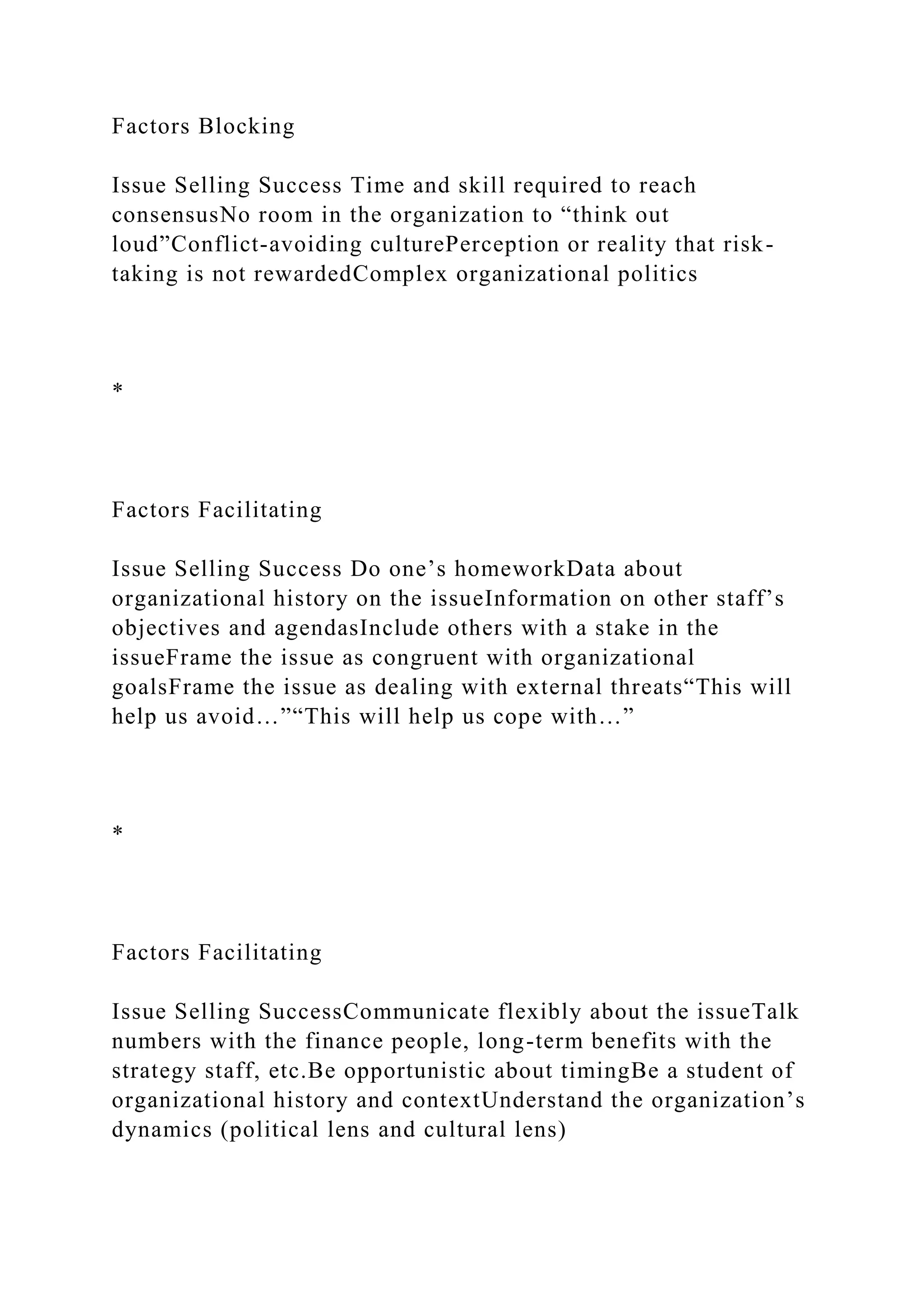 Factors Blocking
Issue Selling Success Time and skill required to reach
consensusNo room in the organization to “think out
loud”Conflict-avoiding culturePerception or reality that risk-
taking is not rewardedComplex organizational politics
*
Factors Facilitating
Issue Selling Success Do one’s homeworkData about
organizational history on the issueInformation on other staff’s
objectives and agendasInclude others with a stake in the
issueFrame the issue as congruent with organizational
goalsFrame the issue as dealing with external threats“This will
help us avoid…”“This will help us cope with…”
*
Factors Facilitating
Issue Selling SuccessCommunicate flexibly about the issueTalk
numbers with the finance people, long-term benefits with the
strategy staff, etc.Be opportunistic about timingBe a student of
organizational history and contextUnderstand the organization’s
dynamics (political lens and cultural lens)
 