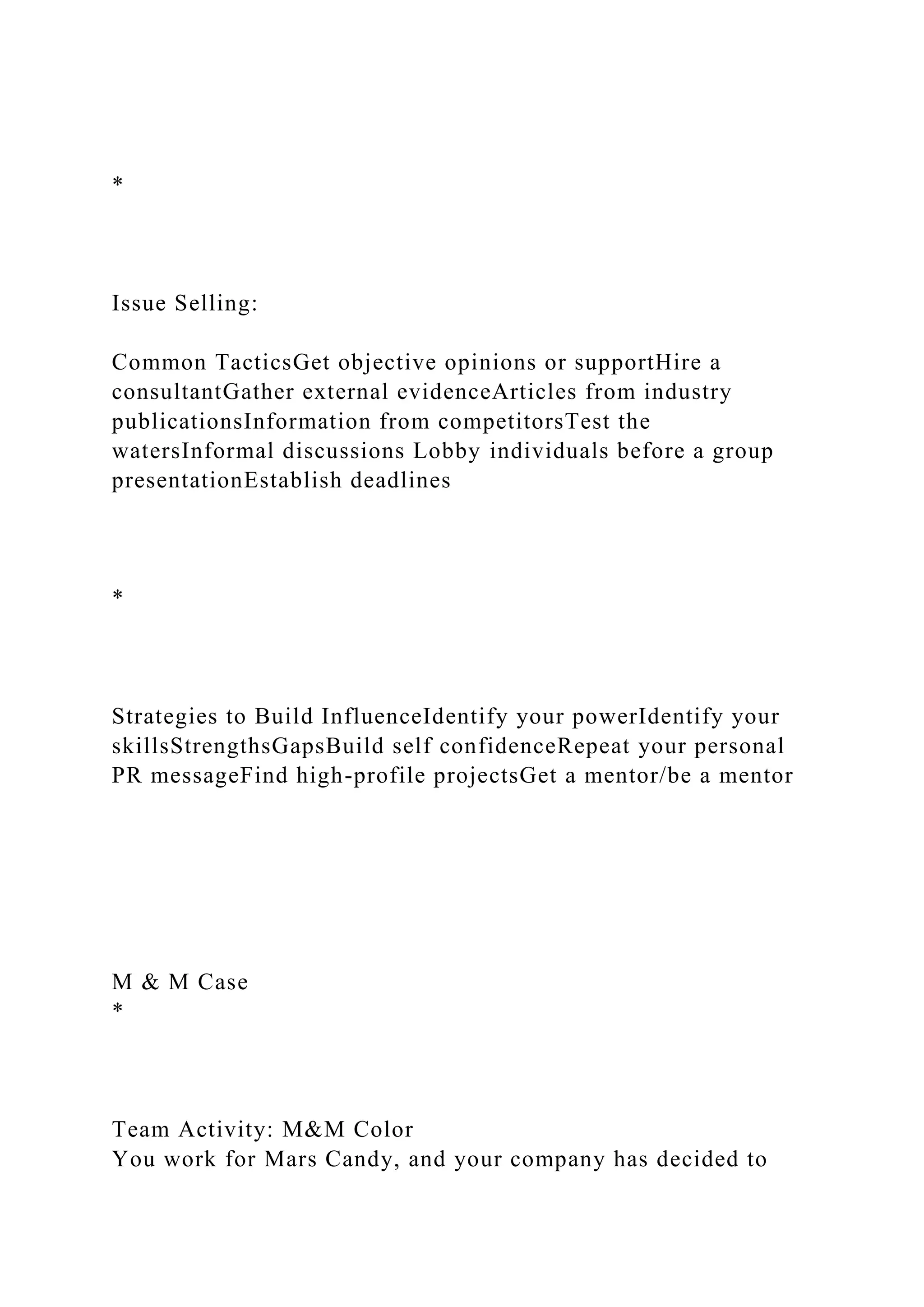 *
Issue Selling:
Common TacticsGet objective opinions or supportHire a
consultantGather external evidenceArticles from industry
publicationsInformation from competitorsTest the
watersInformal discussions Lobby individuals before a group
presentationEstablish deadlines
*
Strategies to Build InfluenceIdentify your powerIdentify your
skillsStrengthsGapsBuild self confidenceRepeat your personal
PR messageFind high-profile projectsGet a mentor/be a mentor
M & M Case
*
Team Activity: M&M Color
You work for Mars Candy, and your company has decided to
 