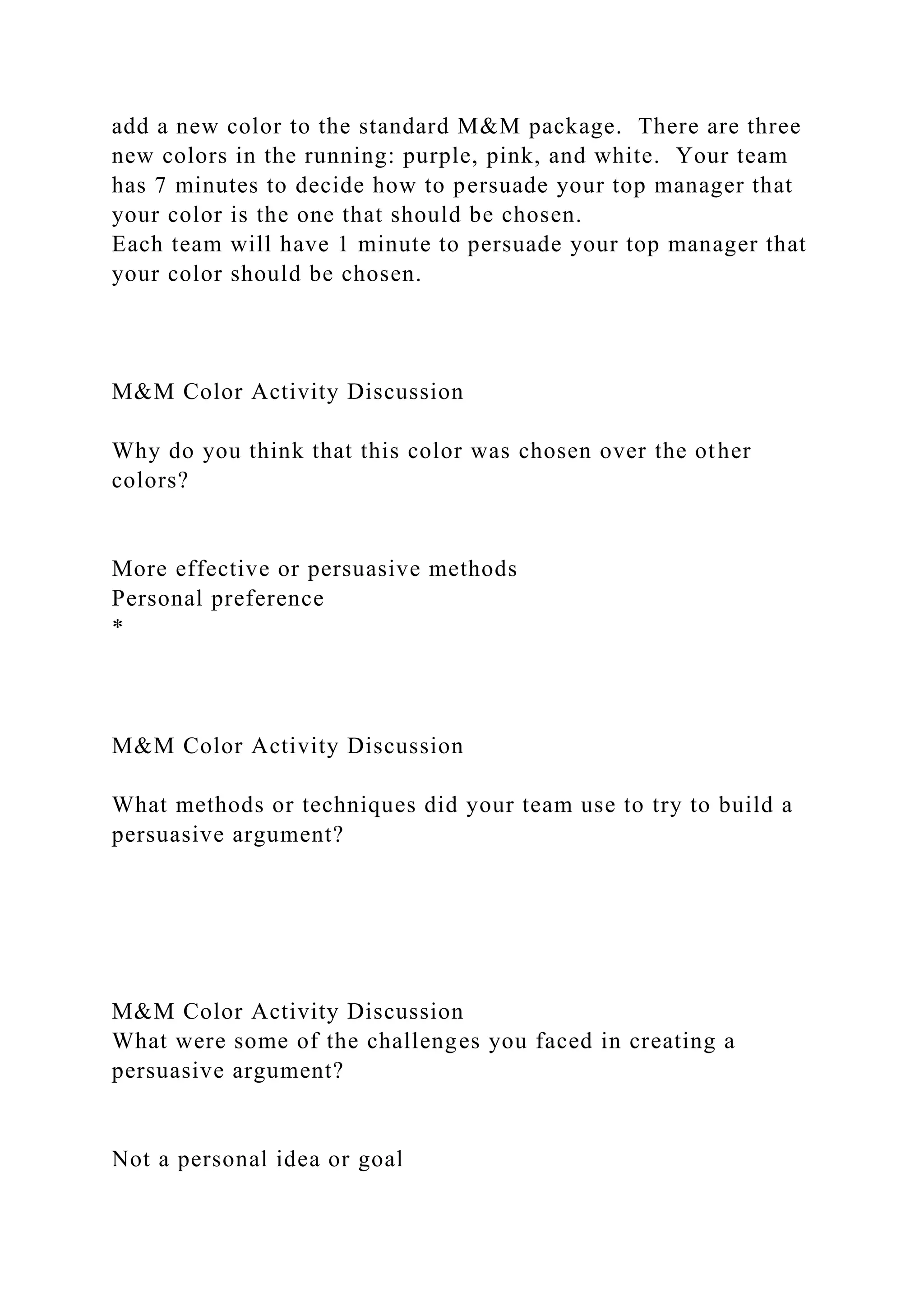add a new color to the standard M&M package. There are three
new colors in the running: purple, pink, and white. Your team
has 7 minutes to decide how to persuade your top manager that
your color is the one that should be chosen.
Each team will have 1 minute to persuade your top manager that
your color should be chosen.
M&M Color Activity Discussion
Why do you think that this color was chosen over the other
colors?
More effective or persuasive methods
Personal preference
*
M&M Color Activity Discussion
What methods or techniques did your team use to try to build a
persuasive argument?
M&M Color Activity Discussion
What were some of the challenges you faced in creating a
persuasive argument?
Not a personal idea or goal
 