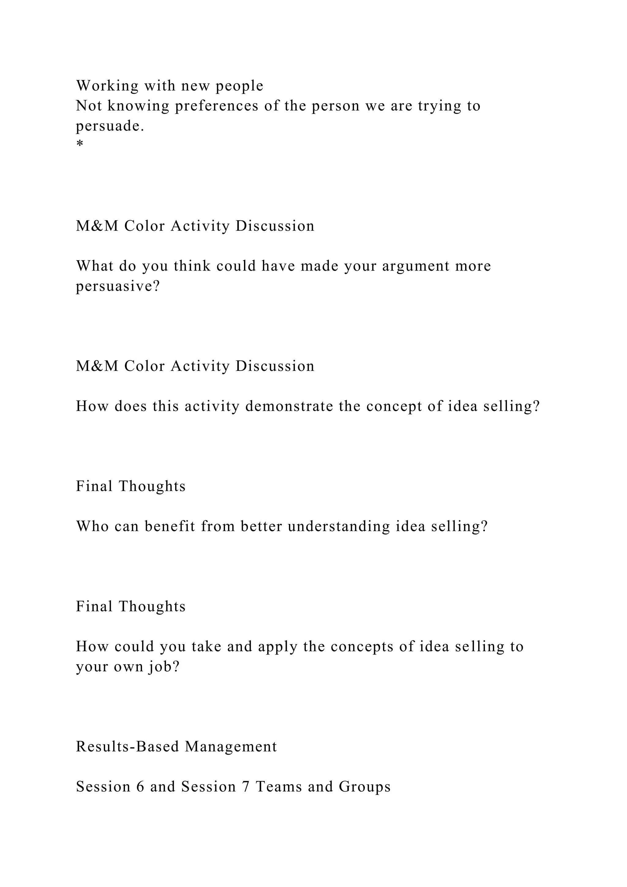 Working with new people
Not knowing preferences of the person we are trying to
persuade.
*
M&M Color Activity Discussion
What do you think could have made your argument more
persuasive?
M&M Color Activity Discussion
How does this activity demonstrate the concept of idea selling?
Final Thoughts
Who can benefit from better understanding idea selling?
Final Thoughts
How could you take and apply the concepts of idea selling to
your own job?
Results-Based Management
Session 6 and Session 7 Teams and Groups
 