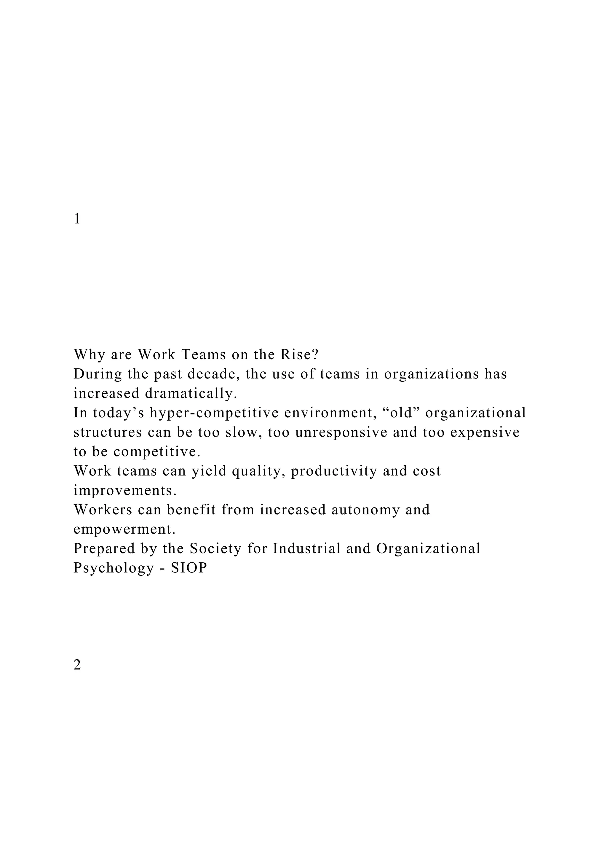 1
Why are Work Teams on the Rise?
During the past decade, the use of teams in organizations has
increased dramatically.
In today’s hyper-competitive environment, “old” organizational
structures can be too slow, too unresponsive and too expensive
to be competitive.
Work teams can yield quality, productivity and cost
improvements.
Workers can benefit from increased autonomy and
empowerment.
Prepared by the Society for Industrial and Organizational
Psychology - SIOP
2
 