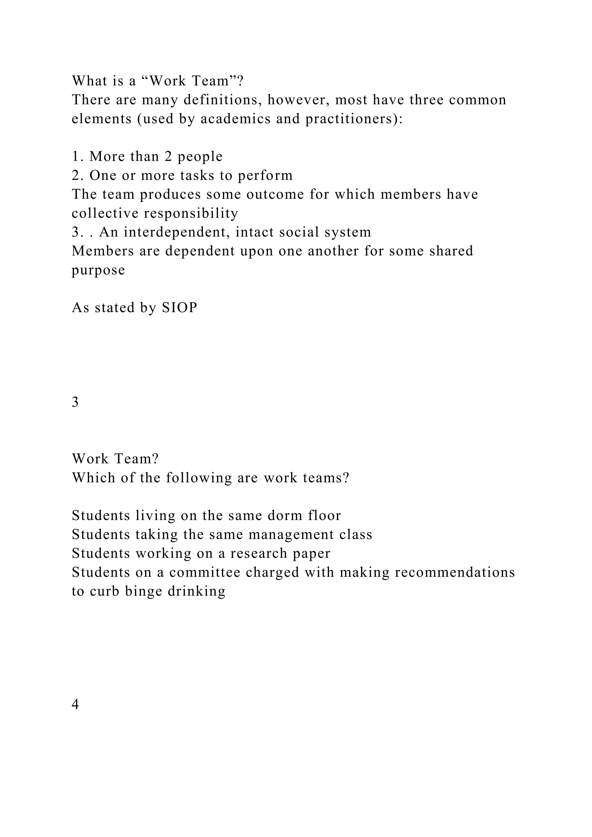 What is a “Work Team”?
There are many definitions, however, most have three common
elements (used by academics and practitioners):
1. More than 2 people
2. One or more tasks to perform
The team produces some outcome for which members have
collective responsibility
3. . An interdependent, intact social system
Members are dependent upon one another for some shared
purpose
As stated by SIOP
3
Work Team?
Which of the following are work teams?
Students living on the same dorm floor
Students taking the same management class
Students working on a research paper
Students on a committee charged with making recommendations
to curb binge drinking
4
 