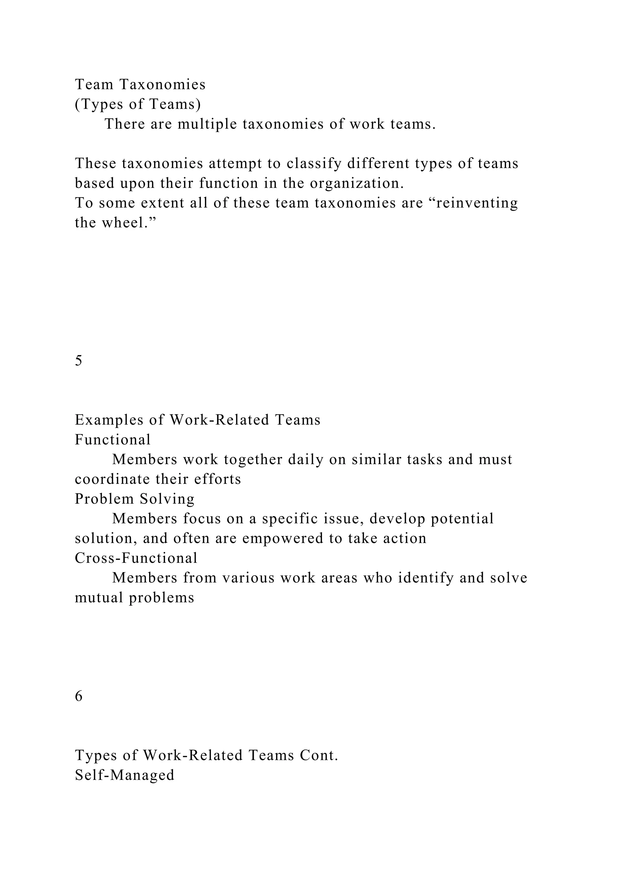 Team Taxonomies
(Types of Teams)
There are multiple taxonomies of work teams.
These taxonomies attempt to classify different types of teams
based upon their function in the organization.
To some extent all of these team taxonomies are “reinventing
the wheel.”
5
Examples of Work-Related Teams
Functional
Members work together daily on similar tasks and must
coordinate their efforts
Problem Solving
Members focus on a specific issue, develop potential
solution, and often are empowered to take action
Cross-Functional
Members from various work areas who identify and solve
mutual problems
6
Types of Work-Related Teams Cont.
Self-Managed
 