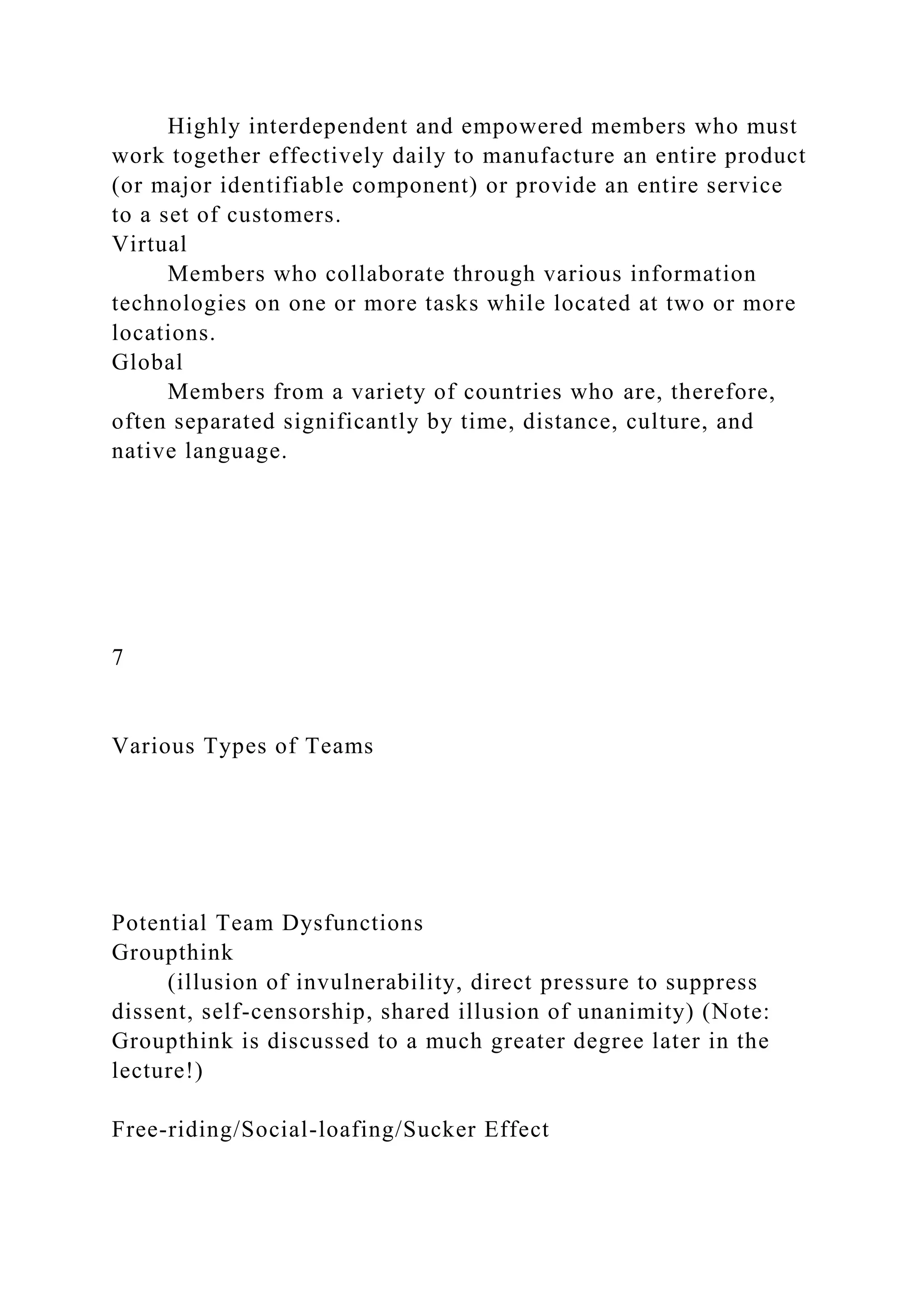 Highly interdependent and empowered members who must
work together effectively daily to manufacture an entire product
(or major identifiable component) or provide an entire service
to a set of customers.
Virtual
Members who collaborate through various information
technologies on one or more tasks while located at two or more
locations.
Global
Members from a variety of countries who are, therefore,
often separated significantly by time, distance, culture, and
native language.
7
Various Types of Teams
Potential Team Dysfunctions
Groupthink
(illusion of invulnerability, direct pressure to suppress
dissent, self-censorship, shared illusion of unanimity) (Note:
Groupthink is discussed to a much greater degree later in the
lecture!)
Free-riding/Social-loafing/Sucker Effect
 