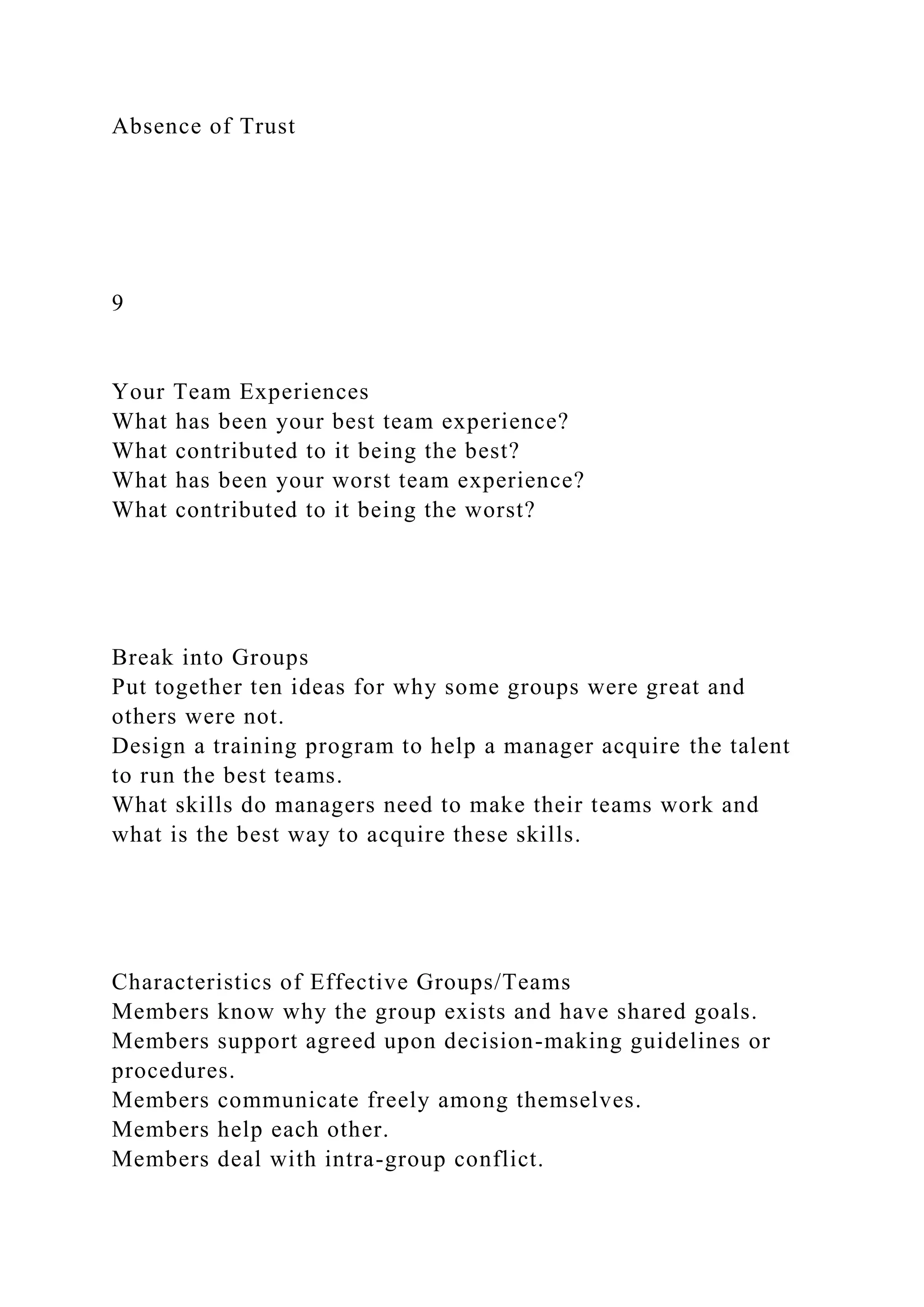 Absence of Trust
9
Your Team Experiences
What has been your best team experience?
What contributed to it being the best?
What has been your worst team experience?
What contributed to it being the worst?
Break into Groups
Put together ten ideas for why some groups were great and
others were not.
Design a training program to help a manager acquire the talent
to run the best teams.
What skills do managers need to make their teams work and
what is the best way to acquire these skills.
Characteristics of Effective Groups/Teams
Members know why the group exists and have shared goals.
Members support agreed upon decision-making guidelines or
procedures.
Members communicate freely among themselves.
Members help each other.
Members deal with intra-group conflict.
 