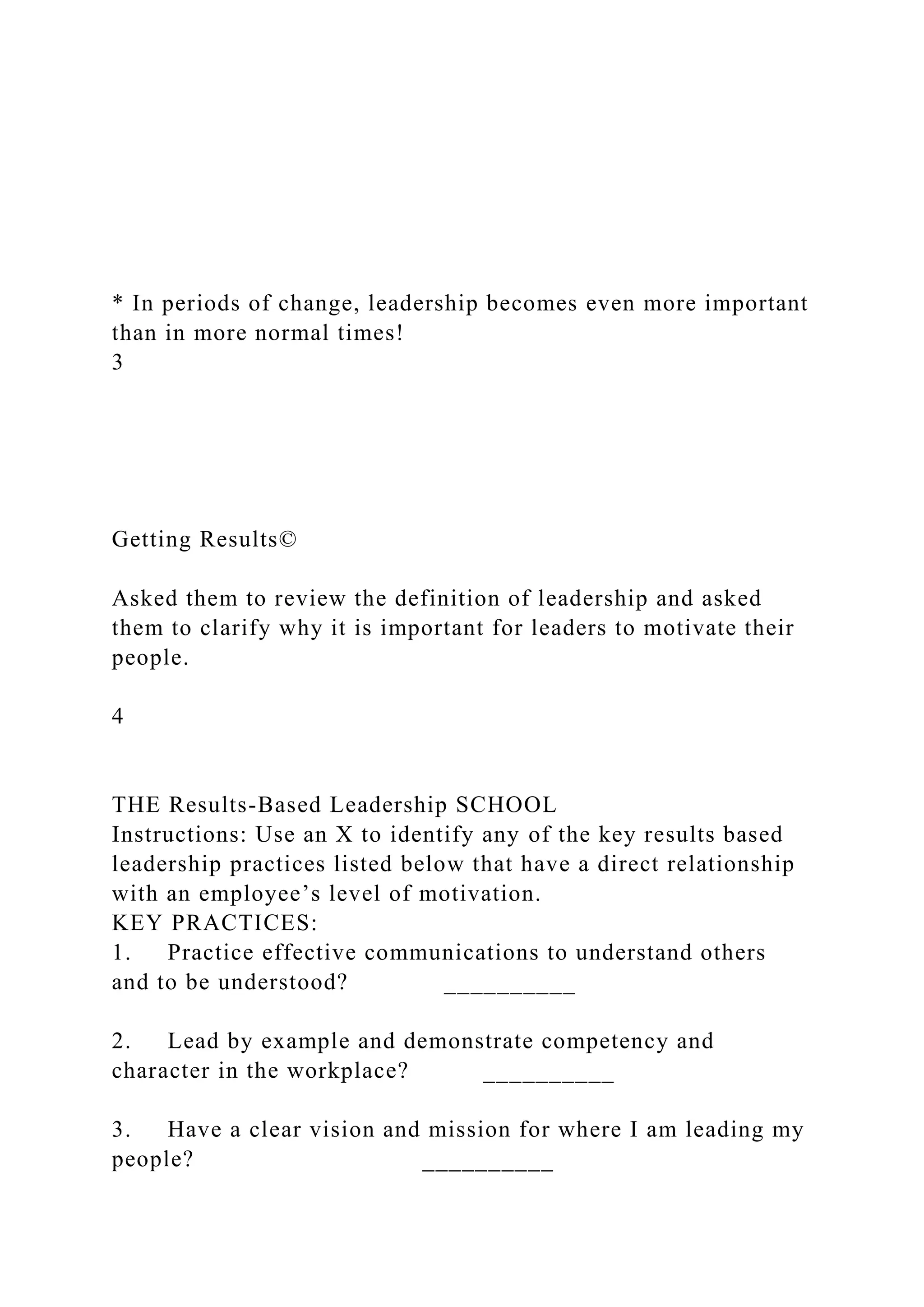 * In periods of change, leadership becomes even more important
than in more normal times!
3
Getting Results©
Asked them to review the definition of leadership and asked
them to clarify why it is important for leaders to motivate their
people.
4
THE Results-Based Leadership SCHOOL
Instructions: Use an X to identify any of the key results based
leadership practices listed below that have a direct relationship
with an employee’s level of motivation.
KEY PRACTICES:
1. Practice effective communications to understand others
and to be understood? __________
2. Lead by example and demonstrate competency and
character in the workplace? __________
3. Have a clear vision and mission for where I am leading my
people? __________
 