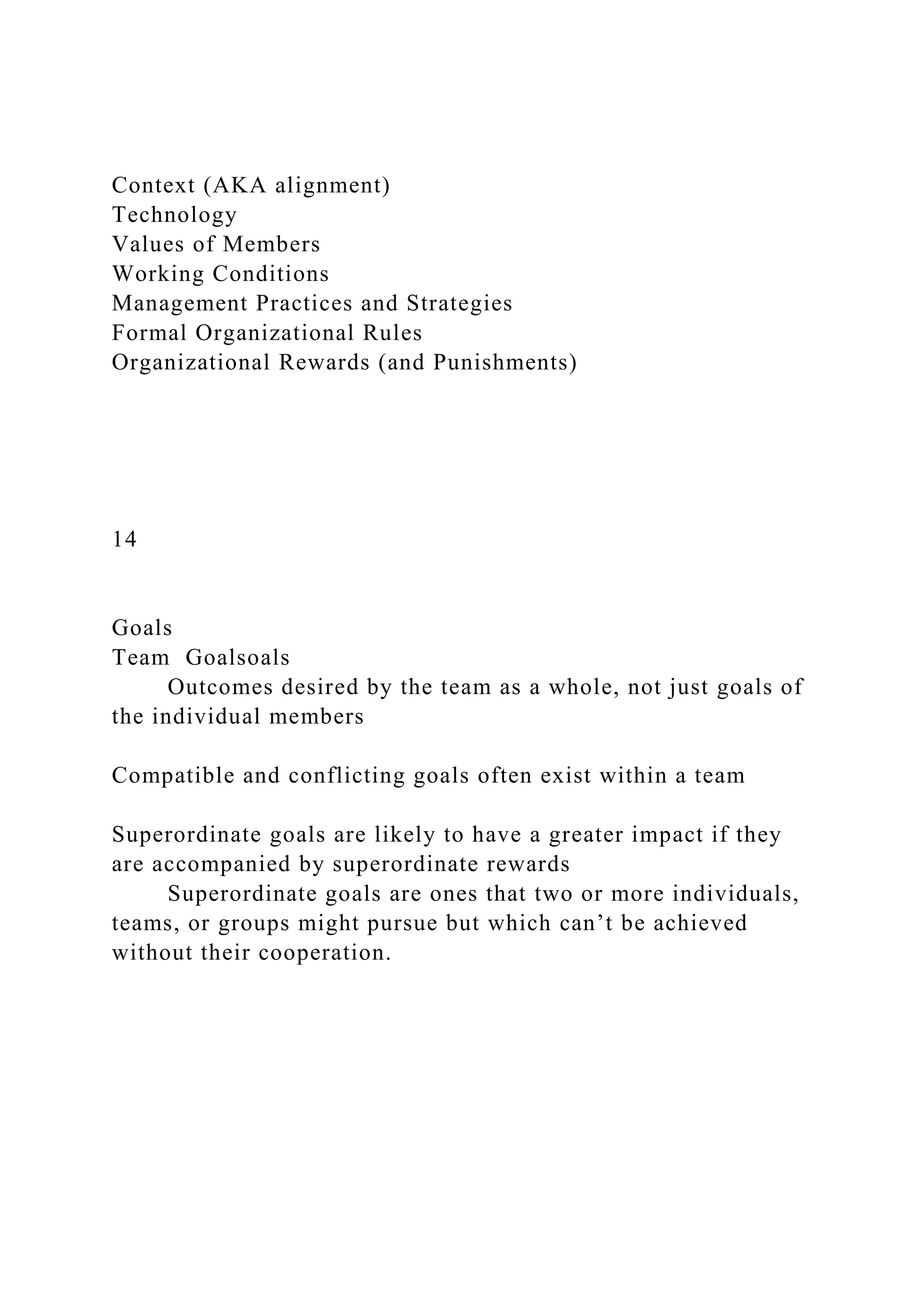 Context (AKA alignment)
Technology
Values of Members
Working Conditions
Management Practices and Strategies
Formal Organizational Rules
Organizational Rewards (and Punishments)
14
Goals
Team Goalsoals
Outcomes desired by the team as a whole, not just goals of
the individual members
Compatible and conflicting goals often exist within a team
Superordinate goals are likely to have a greater impact if they
are accompanied by superordinate rewards
Superordinate goals are ones that two or more individuals,
teams, or groups might pursue but which can’t be achieved
without their cooperation.
 