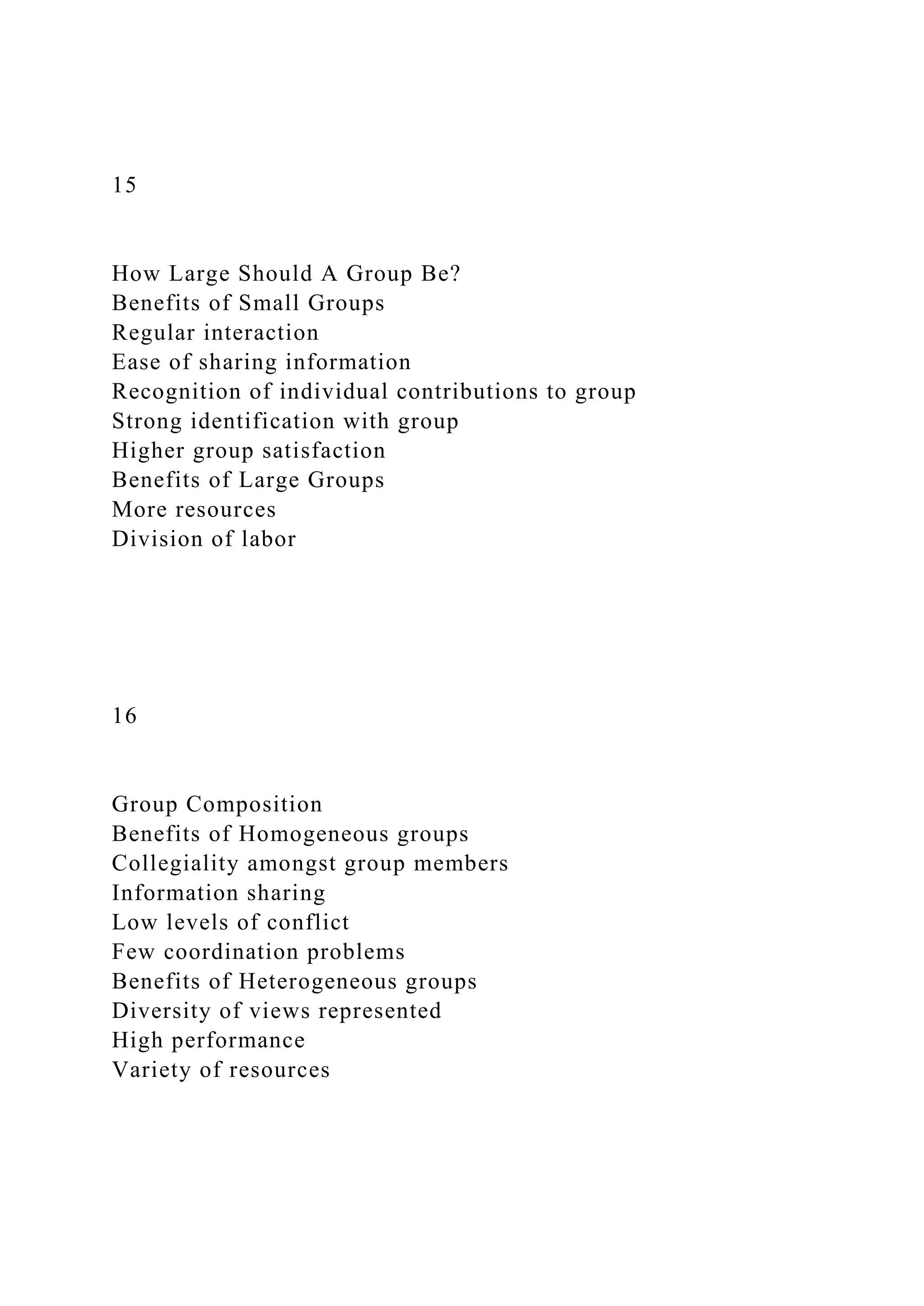 15
How Large Should A Group Be?
Benefits of Small Groups
Regular interaction
Ease of sharing information
Recognition of individual contributions to group
Strong identification with group
Higher group satisfaction
Benefits of Large Groups
More resources
Division of labor
16
Group Composition
Benefits of Homogeneous groups
Collegiality amongst group members
Information sharing
Low levels of conflict
Few coordination problems
Benefits of Heterogeneous groups
Diversity of views represented
High performance
Variety of resources
 