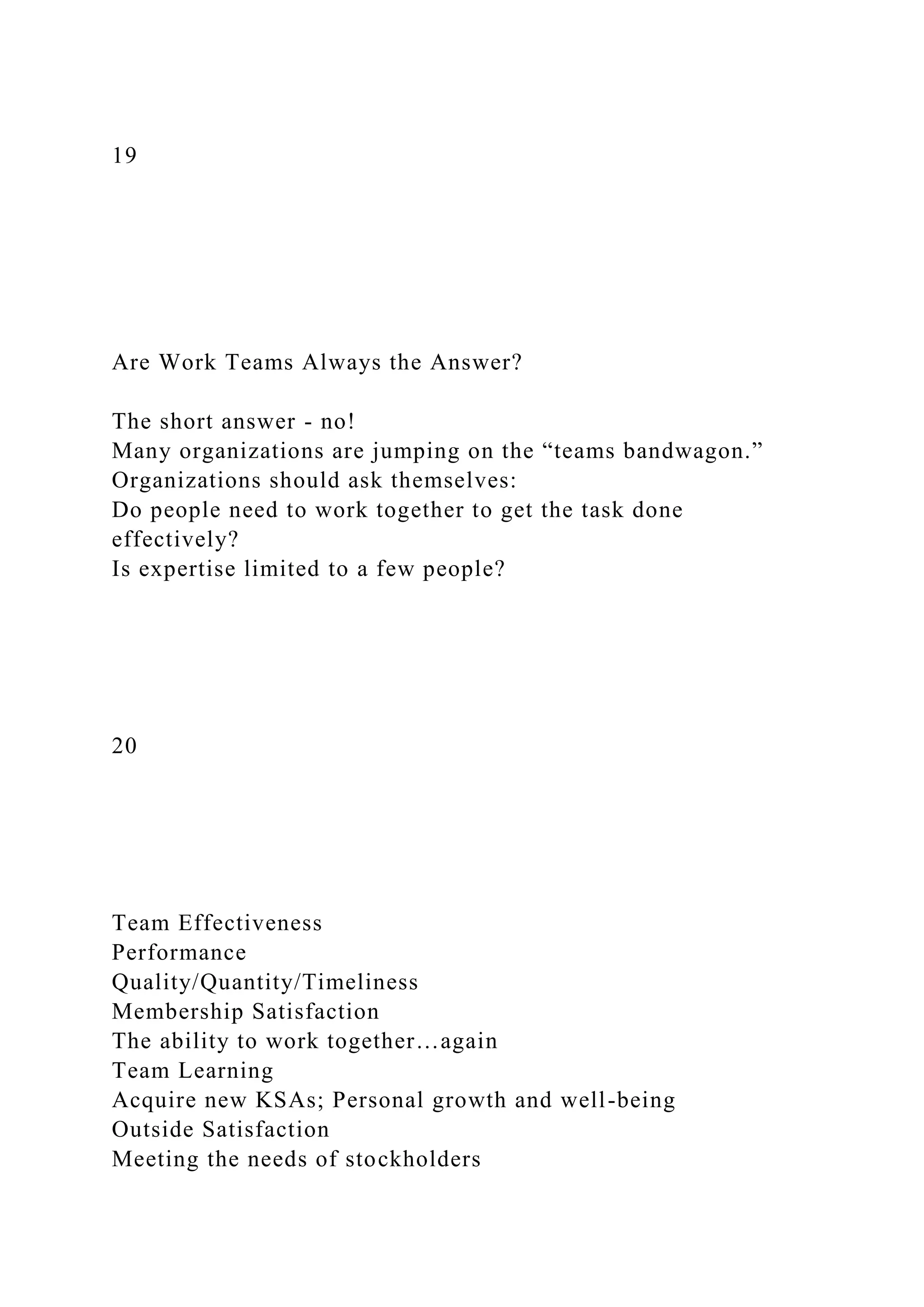 19
Are Work Teams Always the Answer?
The short answer - no!
Many organizations are jumping on the “teams bandwagon.”
Organizations should ask themselves:
Do people need to work together to get the task done
effectively?
Is expertise limited to a few people?
20
Team Effectiveness
Performance
Quality/Quantity/Timeliness
Membership Satisfaction
The ability to work together…again
Team Learning
Acquire new KSAs; Personal growth and well-being
Outside Satisfaction
Meeting the needs of stockholders
 