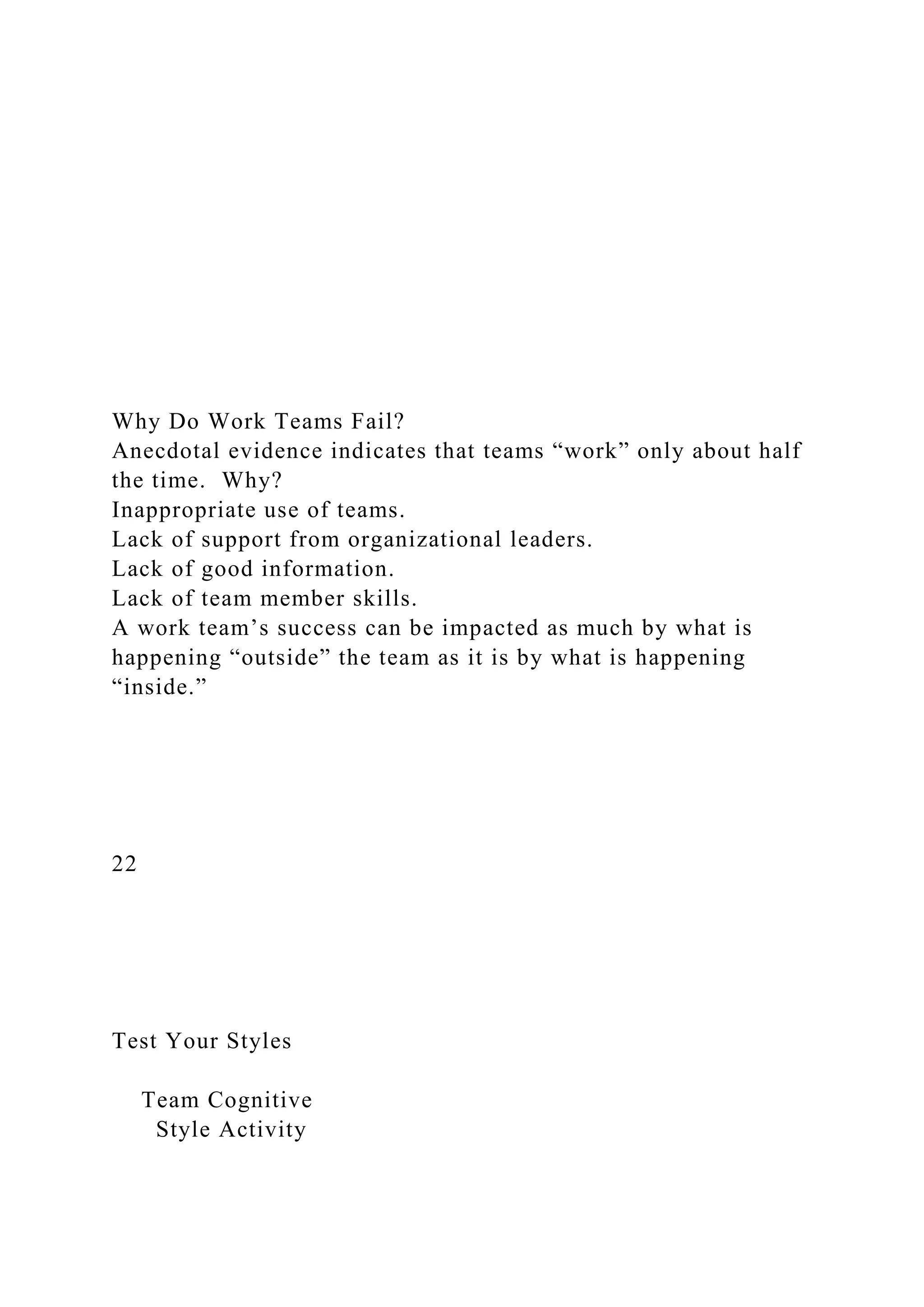 Why Do Work Teams Fail?
Anecdotal evidence indicates that teams “work” only about half
the time. Why?
Inappropriate use of teams.
Lack of support from organizational leaders.
Lack of good information.
Lack of team member skills.
A work team’s success can be impacted as much by what is
happening “outside” the team as it is by what is happening
“inside.”
22
Test Your Styles
Team Cognitive
Style Activity
 