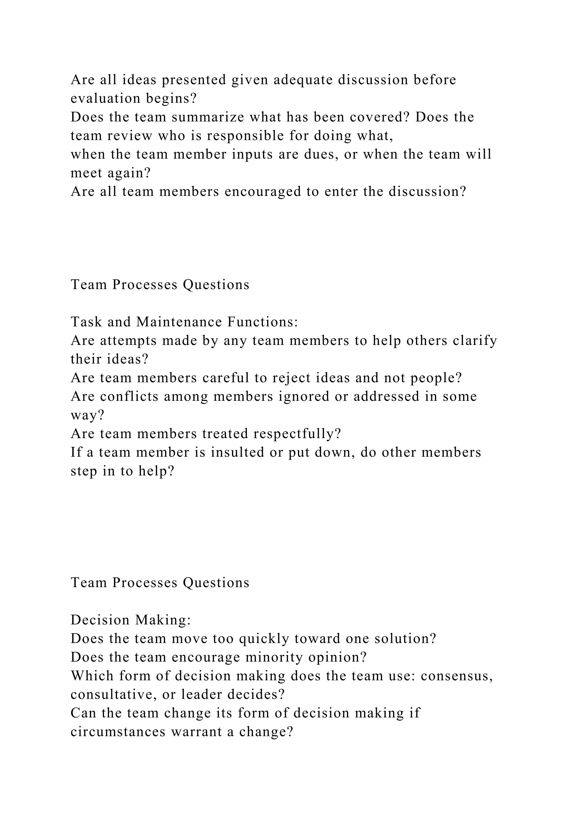 Are all ideas presented given adequate discussion before
evaluation begins?
Does the team summarize what has been covered? Does the
team review who is responsible for doing what,
when the team member inputs are dues, or when the team will
meet again?
Are all team members encouraged to enter the discussion?
Team Processes Questions
Task and Maintenance Functions:
Are attempts made by any team members to help others clarify
their ideas?
Are team members careful to reject ideas and not people?
Are conflicts among members ignored or addressed in some
way?
Are team members treated respectfully?
If a team member is insulted or put down, do other members
step in to help?
Team Processes Questions
Decision Making:
Does the team move too quickly toward one solution?
Does the team encourage minority opinion?
Which form of decision making does the team use: consensus,
consultative, or leader decides?
Can the team change its form of decision making if
circumstances warrant a change?
 