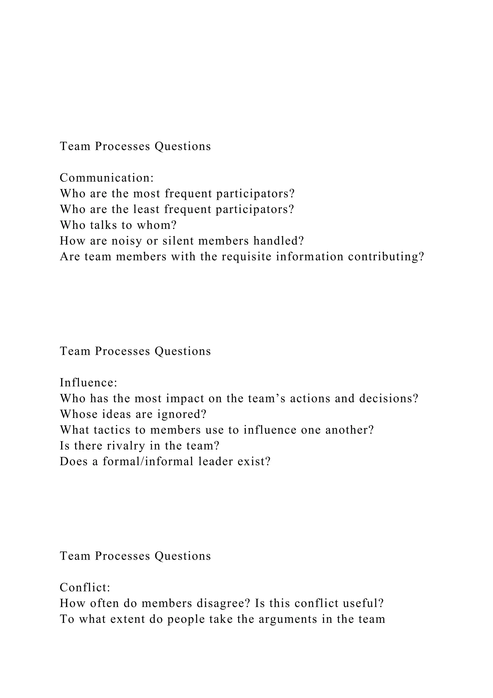 Team Processes Questions
Communication:
Who are the most frequent participators?
Who are the least frequent participators?
Who talks to whom?
How are noisy or silent members handled?
Are team members with the requisite information contributing?
Team Processes Questions
Influence:
Who has the most impact on the team’s actions and decisions?
Whose ideas are ignored?
What tactics to members use to influence one another?
Is there rivalry in the team?
Does a formal/informal leader exist?
Team Processes Questions
Conflict:
How often do members disagree? Is this conflict useful?
To what extent do people take the arguments in the team
 