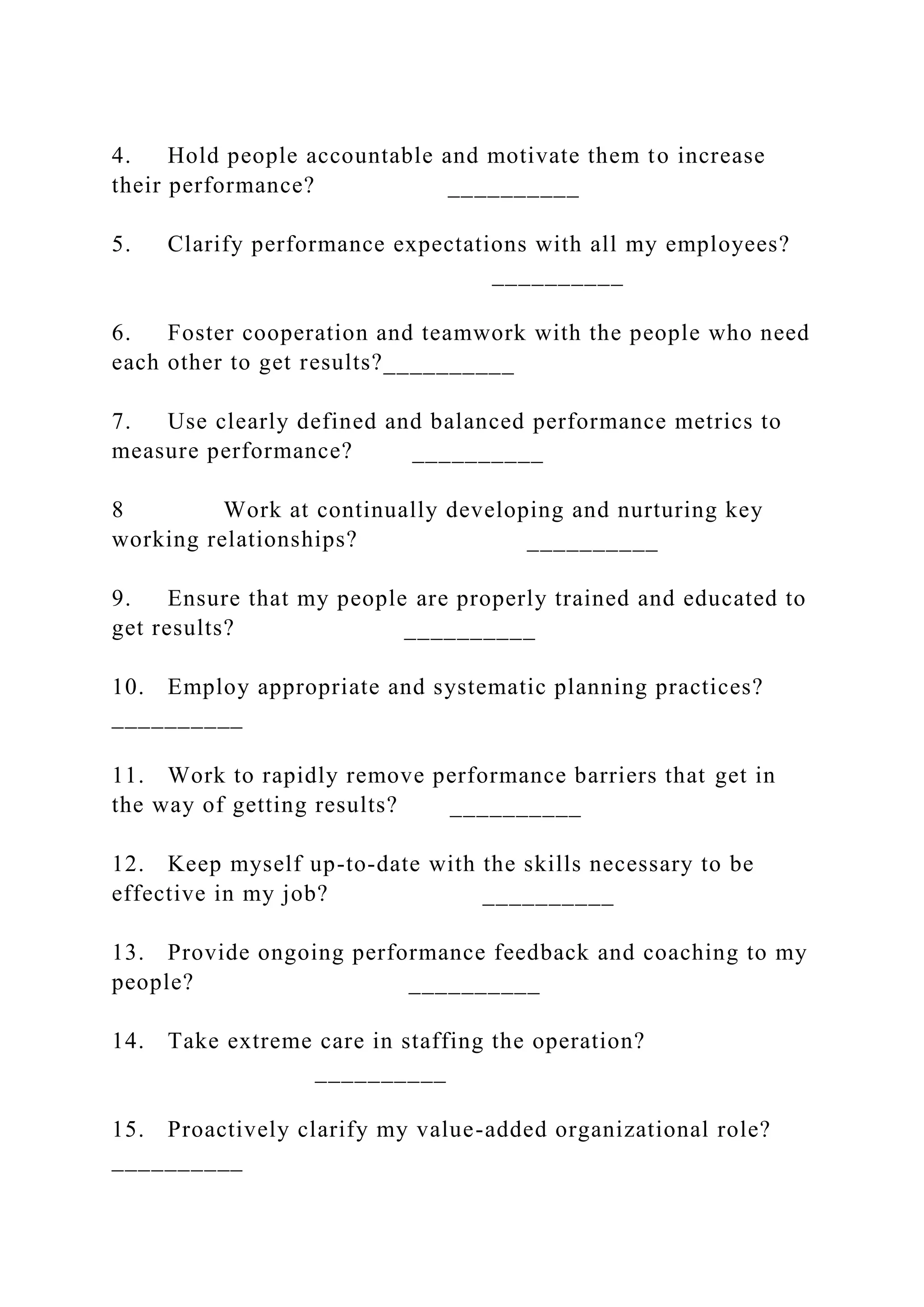 4. Hold people accountable and motivate them to increase
their performance? __________
5. Clarify performance expectations with all my employees?
__________
6. Foster cooperation and teamwork with the people who need
each other to get results?__________
7. Use clearly defined and balanced performance metrics to
measure performance? __________
8 Work at continually developing and nurturing key
working relationships? __________
9. Ensure that my people are properly trained and educated to
get results? __________
10. Employ appropriate and systematic planning practices?
__________
11. Work to rapidly remove performance barriers that get in
the way of getting results? __________
12. Keep myself up-to-date with the skills necessary to be
effective in my job? __________
13. Provide ongoing performance feedback and coaching to my
people? __________
14. Take extreme care in staffing the operation?
__________
15. Proactively clarify my value-added organizational role?
__________
 