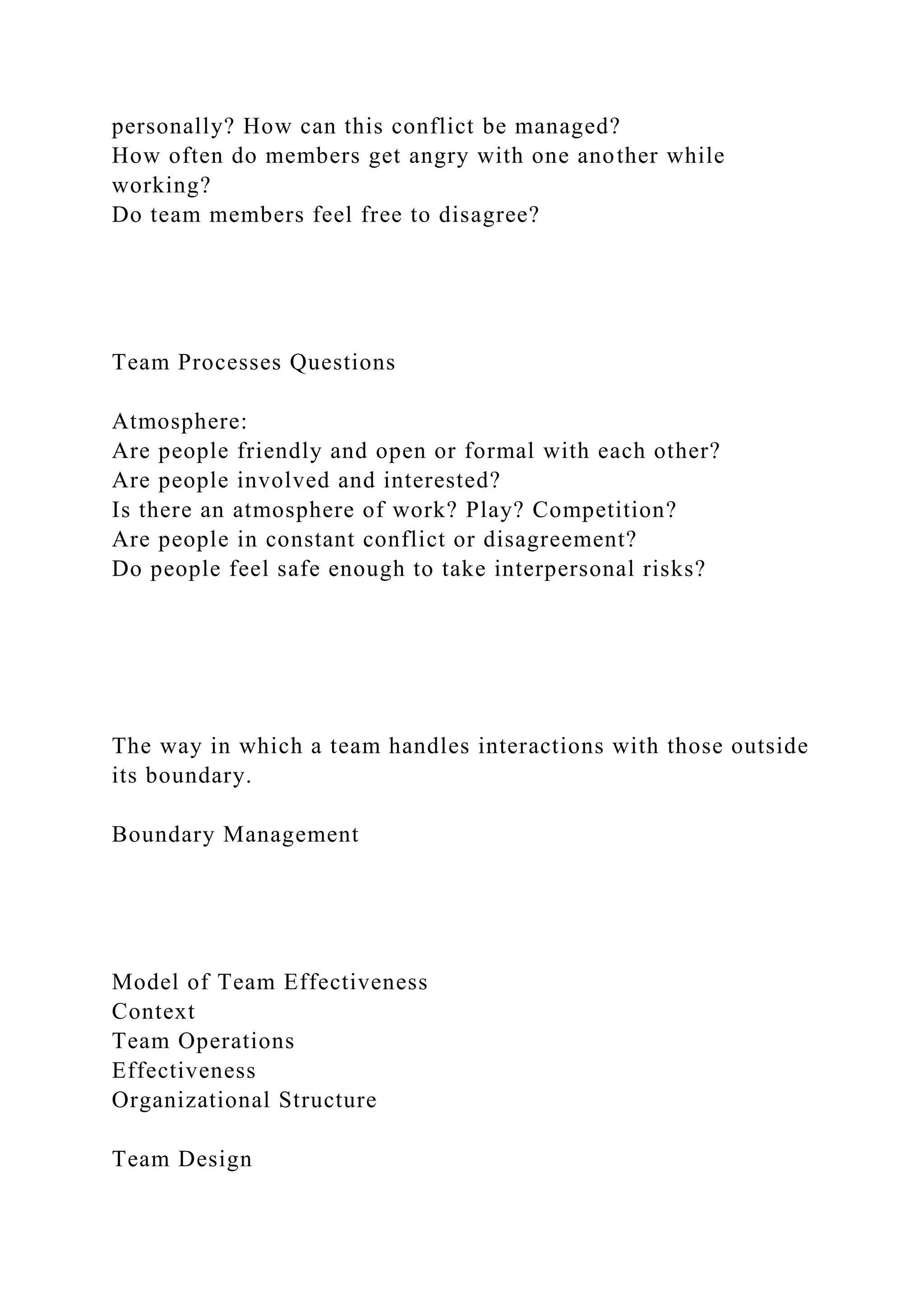 personally? How can this conflict be managed?
How often do members get angry with one another while
working?
Do team members feel free to disagree?
Team Processes Questions
Atmosphere:
Are people friendly and open or formal with each other?
Are people involved and interested?
Is there an atmosphere of work? Play? Competition?
Are people in constant conflict or disagreement?
Do people feel safe enough to take interpersonal risks?
The way in which a team handles interactions with those outside
its boundary.
Boundary Management
Model of Team Effectiveness
Context
Team Operations
Effectiveness
Organizational Structure
Team Design
 