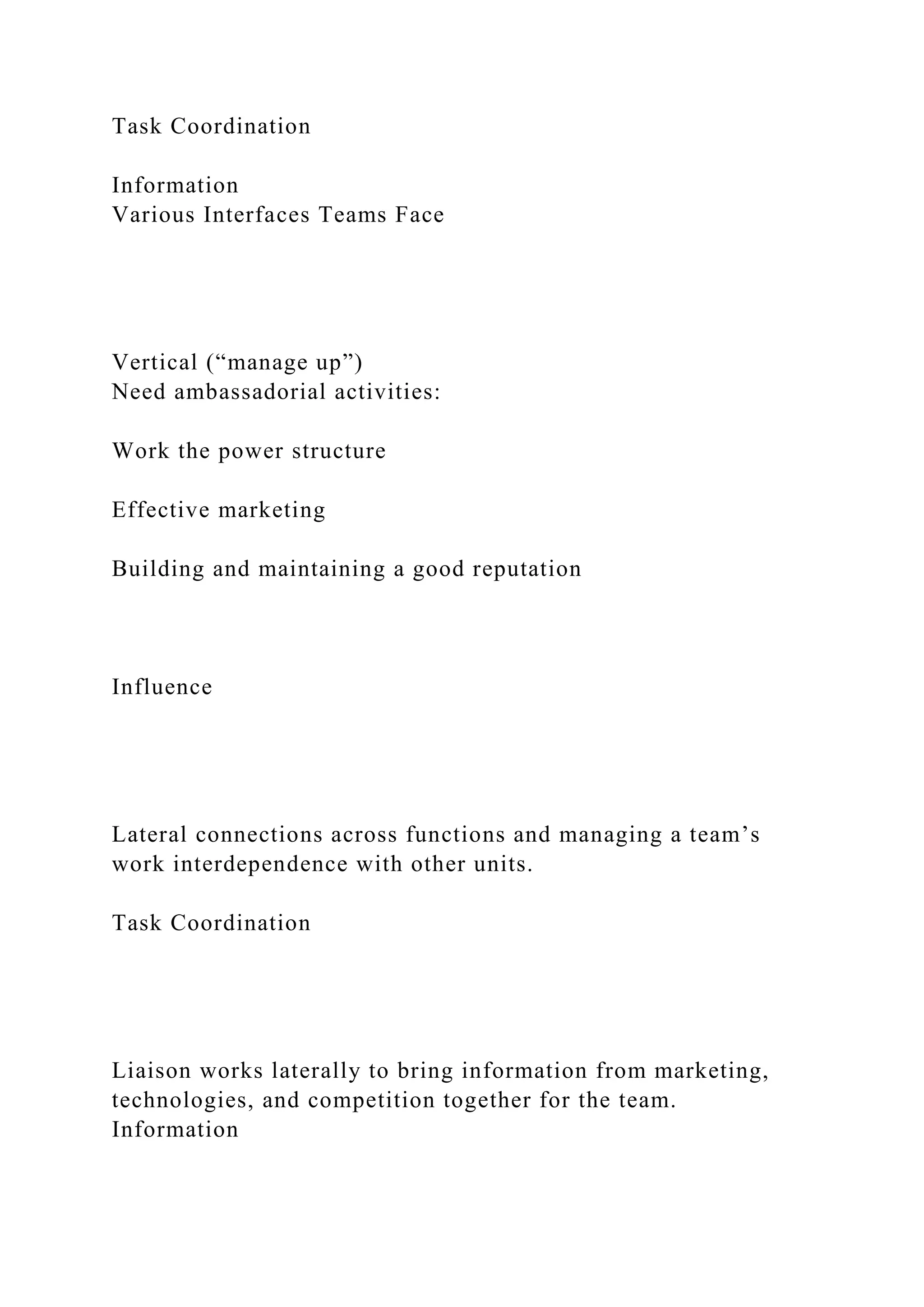 Task Coordination
Information
Various Interfaces Teams Face
Vertical (“manage up”)
Need ambassadorial activities:
Work the power structure
Effective marketing
Building and maintaining a good reputation
Influence
Lateral connections across functions and managing a team’s
work interdependence with other units.
Task Coordination
Liaison works laterally to bring information from marketing,
technologies, and competition together for the team.
Information
 