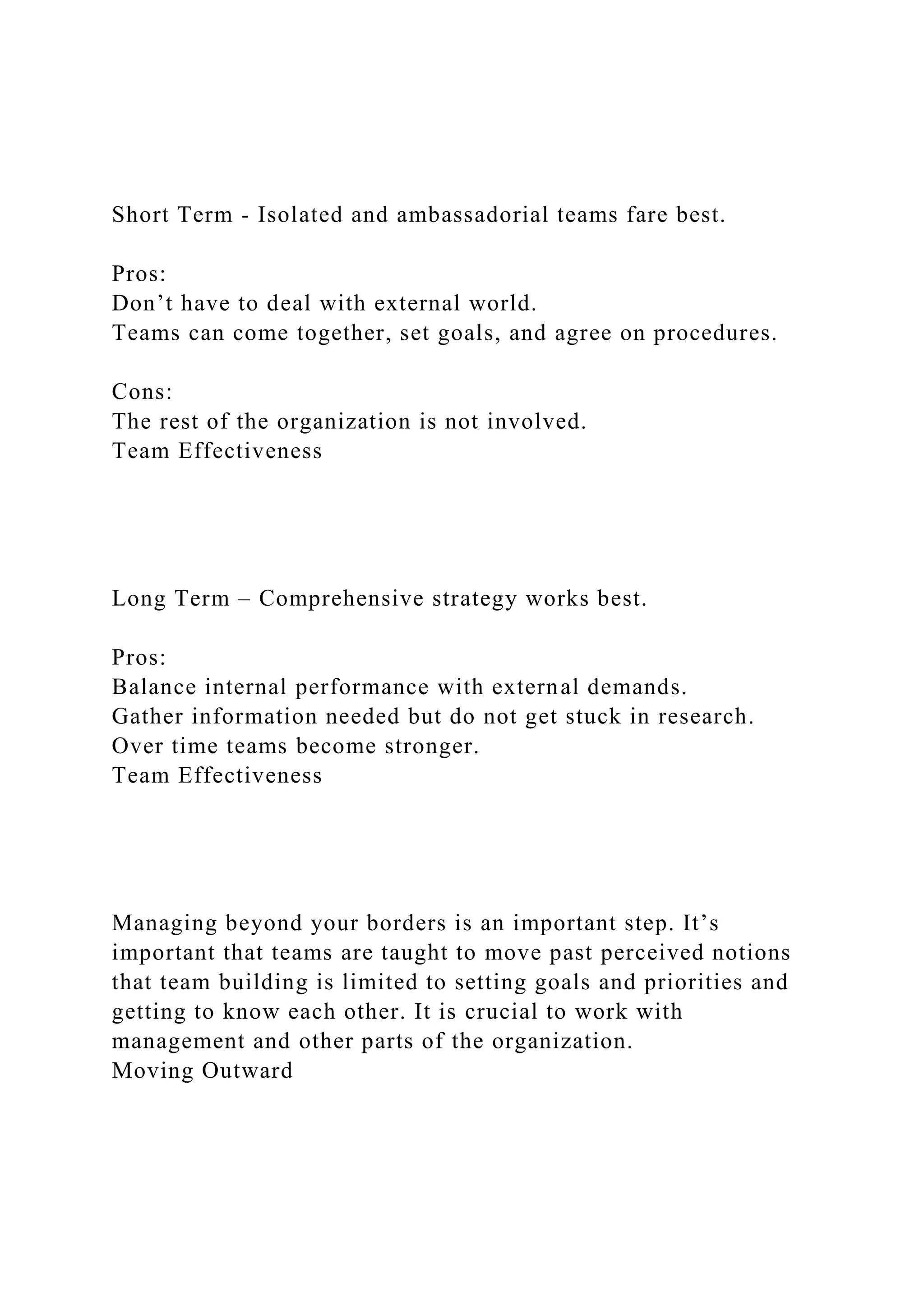 Short Term - Isolated and ambassadorial teams fare best.
Pros:
Don’t have to deal with external world.
Teams can come together, set goals, and agree on procedures.
Cons:
The rest of the organization is not involved.
Team Effectiveness
Long Term – Comprehensive strategy works best.
Pros:
Balance internal performance with external demands.
Gather information needed but do not get stuck in research.
Over time teams become stronger.
Team Effectiveness
Managing beyond your borders is an important step. It’s
important that teams are taught to move past perceived notions
that team building is limited to setting goals and priorities and
getting to know each other. It is crucial to work with
management and other parts of the organization.
Moving Outward
 