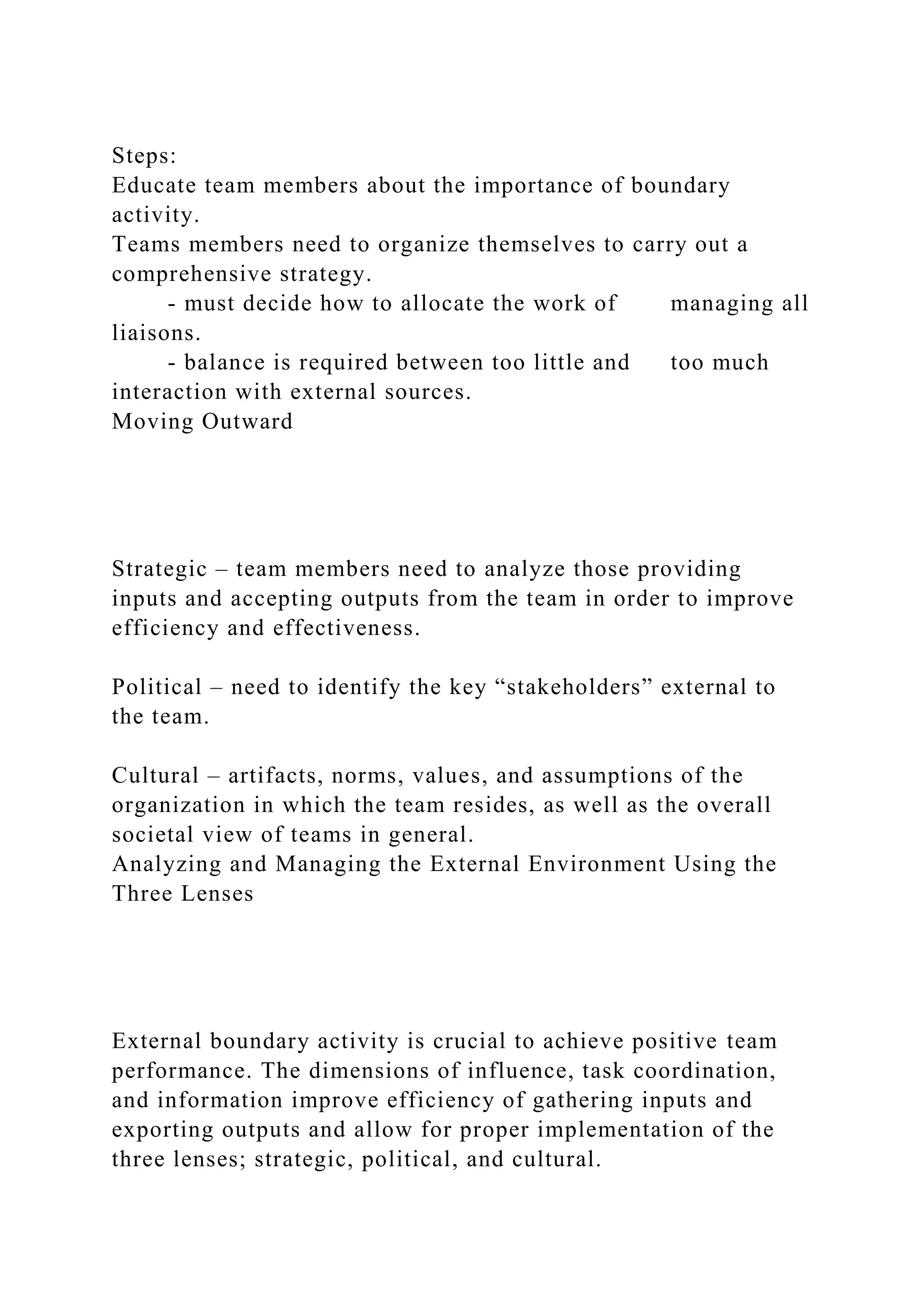 Steps:
Educate team members about the importance of boundary
activity.
Teams members need to organize themselves to carry out a
comprehensive strategy.
- must decide how to allocate the work of managing all
liaisons.
- balance is required between too little and too much
interaction with external sources.
Moving Outward
Strategic – team members need to analyze those providing
inputs and accepting outputs from the team in order to improve
efficiency and effectiveness.
Political – need to identify the key “stakeholders” external to
the team.
Cultural – artifacts, norms, values, and assumptions of the
organization in which the team resides, as well as the overall
societal view of teams in general.
Analyzing and Managing the External Environment Using the
Three Lenses
External boundary activity is crucial to achieve positive team
performance. The dimensions of influence, task coordination,
and information improve efficiency of gathering inputs and
exporting outputs and allow for proper implementation of the
three lenses; strategic, political, and cultural.
 