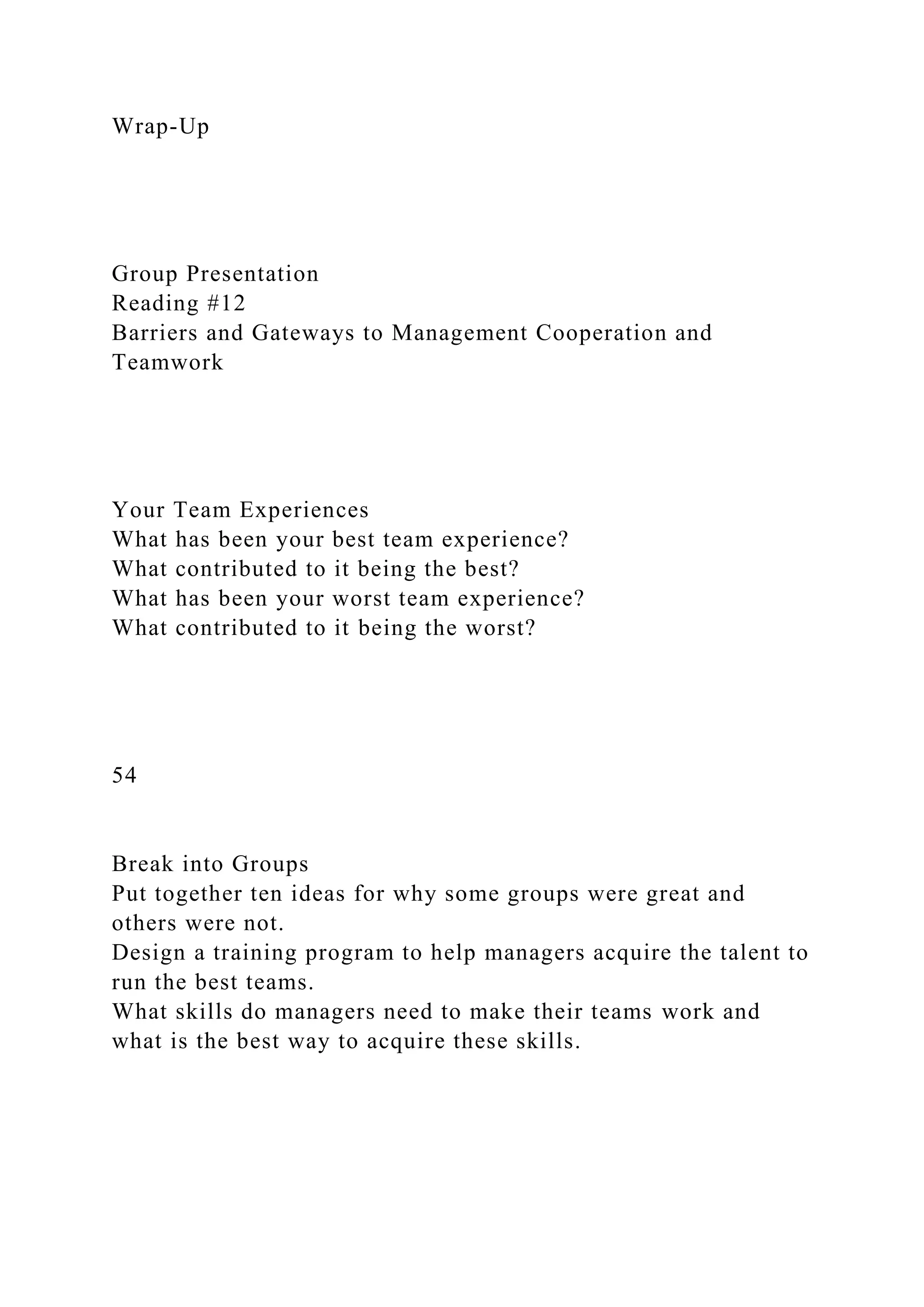 Wrap-Up
Group Presentation
Reading #12
Barriers and Gateways to Management Cooperation and
Teamwork
Your Team Experiences
What has been your best team experience?
What contributed to it being the best?
What has been your worst team experience?
What contributed to it being the worst?
54
Break into Groups
Put together ten ideas for why some groups were great and
others were not.
Design a training program to help managers acquire the talent to
run the best teams.
What skills do managers need to make their teams work and
what is the best way to acquire these skills.
 