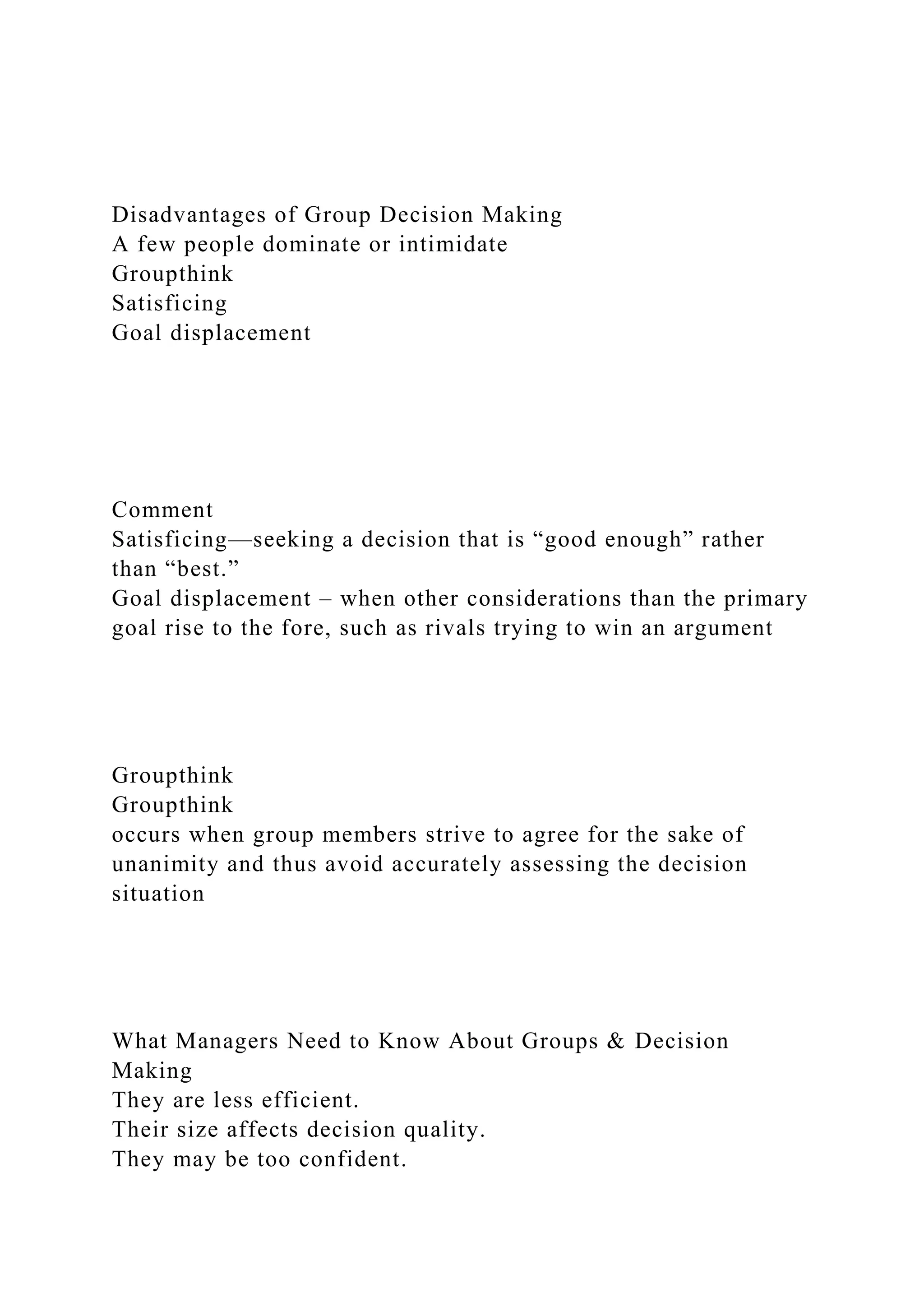 Disadvantages of Group Decision Making
A few people dominate or intimidate
Groupthink
Satisficing
Goal displacement
Comment
Satisficing—seeking a decision that is “good enough” rather
than “best.”
Goal displacement – when other considerations than the primary
goal rise to the fore, such as rivals trying to win an argument
Groupthink
Groupthink
occurs when group members strive to agree for the sake of
unanimity and thus avoid accurately assessing the decision
situation
What Managers Need to Know About Groups & Decision
Making
They are less efficient.
Their size affects decision quality.
They may be too confident.
 