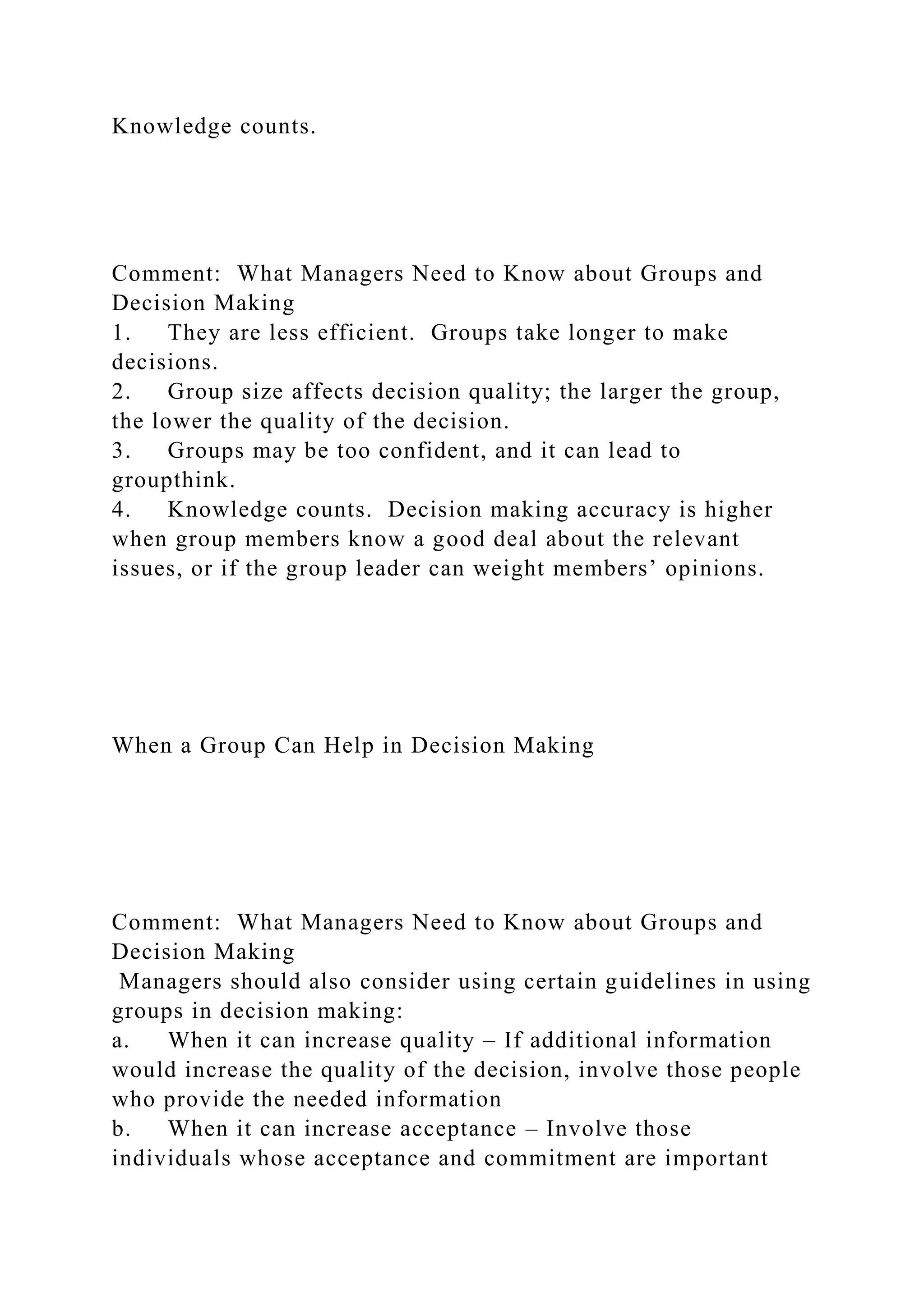 Knowledge counts.
Comment: What Managers Need to Know about Groups and
Decision Making
1. They are less efficient. Groups take longer to make
decisions.
2. Group size affects decision quality; the larger the group,
the lower the quality of the decision.
3. Groups may be too confident, and it can lead to
groupthink.
4. Knowledge counts. Decision making accuracy is higher
when group members know a good deal about the relevant
issues, or if the group leader can weight members’ opinions.
When a Group Can Help in Decision Making
Comment: What Managers Need to Know about Groups and
Decision Making
Managers should also consider using certain guidelines in using
groups in decision making:
a. When it can increase quality – If additional information
would increase the quality of the decision, involve those people
who provide the needed information
b. When it can increase acceptance – Involve those
individuals whose acceptance and commitment are important
 