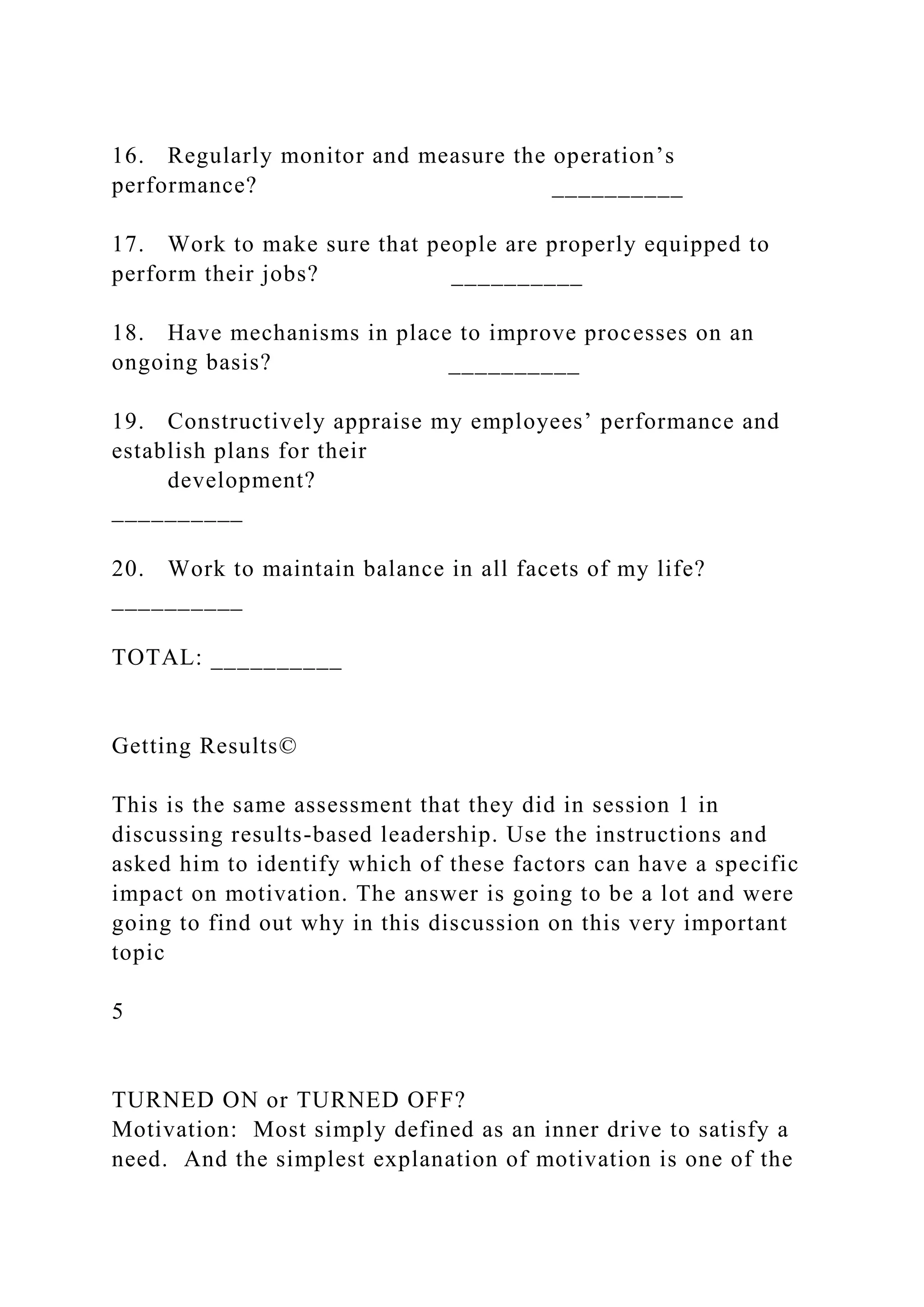 16. Regularly monitor and measure the operation’s
performance? __________
17. Work to make sure that people are properly equipped to
perform their jobs? __________
18. Have mechanisms in place to improve processes on an
ongoing basis? __________
19. Constructively appraise my employees’ performance and
establish plans for their
development?
__________
20. Work to maintain balance in all facets of my life?
__________
TOTAL: __________
Getting Results©
This is the same assessment that they did in session 1 in
discussing results-based leadership. Use the instructions and
asked him to identify which of these factors can have a specific
impact on motivation. The answer is going to be a lot and were
going to find out why in this discussion on this very important
topic
5
TURNED ON or TURNED OFF?
Motivation: Most simply defined as an inner drive to satisfy a
need. And the simplest explanation of motivation is one of the
 