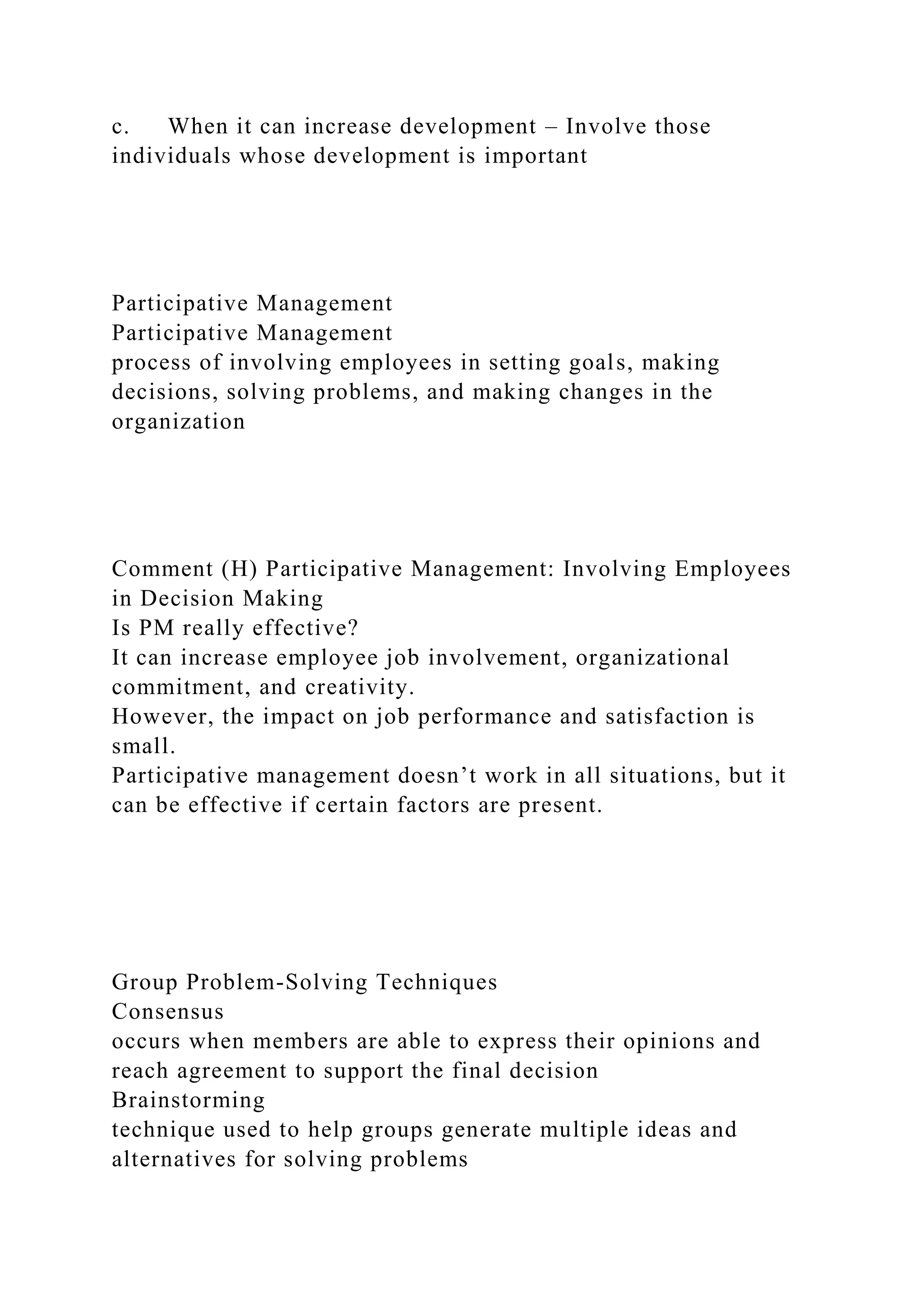 c. When it can increase development – Involve those
individuals whose development is important
Participative Management
Participative Management
process of involving employees in setting goals, making
decisions, solving problems, and making changes in the
organization
Comment (H) Participative Management: Involving Employees
in Decision Making
Is PM really effective?
It can increase employee job involvement, organizational
commitment, and creativity.
However, the impact on job performance and satisfaction is
small.
Participative management doesn’t work in all situations, but it
can be effective if certain factors are present.
Group Problem-Solving Techniques
Consensus
occurs when members are able to express their opinions and
reach agreement to support the final decision
Brainstorming
technique used to help groups generate multiple ideas and
alternatives for solving problems
 